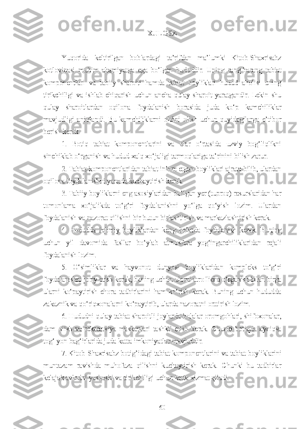 XULOSA
Yuqorida   keltirilgan   bob lar dagi   ta’rifdan   ma’lumki   Kitob-Shaxrisabz
kotlovinasi   muhim   ahamiyatga   ega   bo‘lgan   hududdir .   Uning   rang - barang   tabiat
komponentlari   va   tabiiy   sharoiti   hamda   tabiat   boyliklari   hudud   aholisi   uning
tirikchiligi   va   ishlab   chiqarish   uchun   ancha   qulay   sharoit   yaratgandir.   Lekin   shu
qulay   sharoitlardan   oqilona   foydalanish   borasida   juda   ko‘p   kamchiliklar
mavjudligi   aniqlandi.   Bu   kamchiliklarni   oldini   olish   uchun   quyidagilarga   e’tibor
berish kerak.
1.   Botiq   tabiat   komponentlarini   va   ular   o‘rtasida   uzviy   bog‘liqlikni
sinchiklab o‘rganish va hudud xalq xo‘jaligi tarmoqlariga ta’rinini bilish zarur.
2. Tabiat komponentlaridan tabiat in’om etgan boyliklari ajrata bilib, ulardan
oqilona foydalanishni yanada kuchaytirish kerak.
3. Tabiiy boyliklarni eng asosiylaridan bo‘lgan yer (tuproq) resurslaridan har
tomonlama   xo‘jalikda   to‘g‘ri   foydalanishni   yo‘lga   qo‘yish   lozim.   Ulardan
foydalanish va nazorat qilishni bir butun birlashtirish va markazlashtirish kerak. 
4.   Hududda   iqlimiy   boyliklardan   keng   holatda   foydalanish   kerak.   Buning
uchun   yil   davomida   fasllar   bo‘ylab   atmosfera   yog‘ingarchiliklaridan   rejali
foydalanish lozim.  
5 .   O‘simliklar   va   hayvonot   dunyosi   boyliklaridan   kompleks   to‘g‘ri
foydalanishni joriy etish kerak, buning uchun ularni atroflicha o‘rganish bilan birga
ularni   ko‘paytirish   chora   tadbirlarini   ham   ko‘rish   kerak.   Buning   uchun   hududda
zakaznik va qo‘riqxonalarni ko‘paytirib, ularda nazoratni orttirish lozim.
6 .  Hudud ni qulay tabiat sharoitli joylarda bolalar oromgohlari, shifoxonalar,
dam   olish   va   rekreatsiya   maskanlari   tashkil   etish   kerak.   Chunki   botiq da   ayniqsa
tog‘ yon bag‘irlarida juda katta imkoniyatlar mavjuddir.
7 . Kitob-Shaxrisabz   botig’i dagi tabiat komponentlarini va tabiat boyliklarini
muntazam   ravishda   muhofaza   qilishni   kuchaytirish   kerak.   Chunki   bu   tadbirlar
kelajak avlodni yashashi va tirikchiligi uchun katta xizmat qiladi.
60 