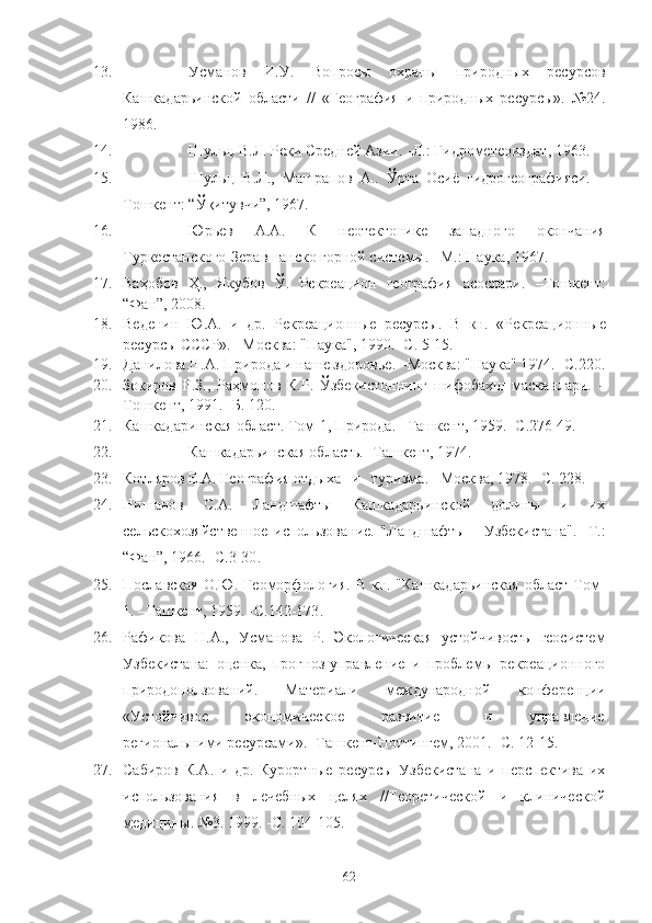 13. Усманов   И.У.   Вопросы   охраны   природных   ресурсов
Кашкадарьинской   области   //   «География   и   природных   ресурсы».   №24.
1986.
14. Шульц В.Л. Реки Средней Азии.  - Л. :  Гидрометеоиздат ,  1963.
15. Шульц   В.Л.,   Машрапов   А..   Ўрта   Осиё   гидрогеографияси.   –
Тошкент: “Ўқитувчи”, 1967.
16. Юрьев   А.А.   К   неотектонике   западного   окончания
Туркестанского-Зеравшанско горной системы. –М. :  Наука, 1967.      
17. Ваҳобов   Ҳ. ,   Якубов   Ў.   Рекреацион   география   асослари.   –Тошкент:
“Фан”, 2008.
18. Веденин   Ю .А.   и   др.   Рекреа ц ионн ы е   ресурс ы .   В   кн.   « Р екреа ц ионн ы е
ресурс ы  СССР». –Москва: "Наука", 1990. -С. 5-15.
19. Данилова.Н.А. Природа и наше здоров ь е. –Москва: "Наука" 1974. -С.220.
20. Зокиров   Ғ.З.,   Раҳмонов   К.Р.   Ўзбекистоннинг   шифобахш   масканлари.   –
Тошкент, 1991. -Б. 120.
21. Кашкадаринская обла с т. Том-1, Природа. –Ташкент, 1959. -С.276 49.
22. Кашкадарьинская область.  - Ташкент, 1974.
23. Котляров   Е.А. География отдыха   и   туризма.  – Москва ,  1978.  - С.   228 .
24. Нишанов       С.А.       Ландшафты       Кашкадарьинской       долины       и       их
сельскохозяйственное   использование.   "Ландшафты       Узбекистана".   - Т. :
“ Фан ”,  1966.  - С.3-30 .
25. Пославская   О.Ю. Геоморфология.  В  кн. "Кашкадарьинская  област  Том-
1.  – Ташкент ,  1959.  - С.142-173 .
26. Рафикова   Н.А.,   Усманова   Р.   Экологическая   устойчивость   геосистем
Узбекистана:   оценка,   прогноз-управление   и   проблемы   рекреационного
природоползований.   Материали   международной   конференции
«Устойчивое           экономическое           развитие             и           управление
региональними ресурсами» .   - Ташкент-Ноттингем ,  2001.  - С. 12-15 . 
27. Сабиров   К.А.   и   др.   Курортные   ресурсы   Узбекистана   и   перспектива   их
использования   в   лечебных   целях   //Теоретической   и   клинической
медицины. №3. 1999.  - С. 104-105.
62 