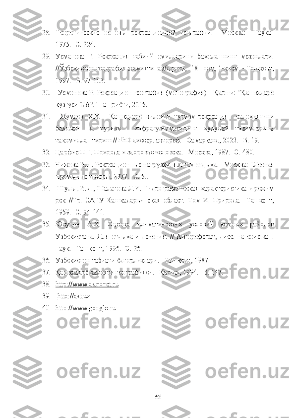 28. Теоретические   основы   рекреационной   географии.   – Москва :   "Наука"
1975.  - С. 224.
29. Усманова   Р.   Рекреация   табиий   омилларини   баҳолашнинг   мезонлари.
//Ўзбекистон география жамияти  ахбороти,  18 - том, 1-кисм.  – Тошкент,
1997. –Б. 97-103.
30.   Усмонова Р. Рекреацион география (монография). –Қарши: ”Қашқадарё
кузгуси ОАВ” нашриёти, 2015. 
31.   Жумаев   Х.Х.     Қашқадарё   вилояти   туризм-рекреация     салоҳиятини
баҳолаш   ва   туризм     инфратузилмасининг   ҳудудий   тизимларини
такомиллаштириш //  PhD  диссер. автореф. –Самарқанд, 2022. –Б. 19.
32. Ц арфис   П.Г. Природа и здоров ь е человека. –Москва, 1987. -С. 480.
33. Чижова В.П. Рекреа ц ионн ы е нагрузки в зонах отд ы ха. –Москва: "Лесная
пром ы шленност ь ", 1977. -С. 50.
34.  Шул ьц  В.Л., Шалатова Л.И. Гидрографическая характеристика и режим
рек   //Тр.   САГУ   Кашкадар ь инская   област.   Том   И.   Природа.   -Ташкент,
1959. -С. 94-141.
35. Юсупов   А.Х.   О ц енка   климатических   условий   южн ы х   ра йо нов
Уз бекис тана.   Для   отд ы ха   и   лечени я .   //   Автореферат,   дисс.   на   соис.кан.
наук. –Ташкент, 1996. -С. 26.
36. Узбекистон табиати ёдгорликлари. –Тошкент, 1987.
37. Қашқадарё вилояти географияси. –Қарши, 1994. –Б. 147.
38. http://www.astronet.ru   
39.   http://ast.uz
40. http: // www.google.ru  
63 
