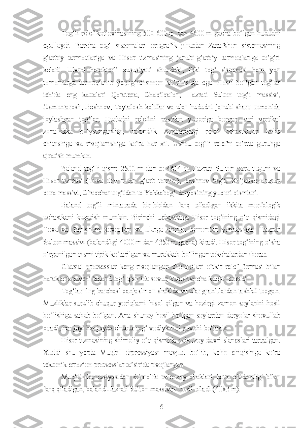 Tog‘li relef kotlovinasining 500-600 m dan 4600 m gacha bo‘lgan hududni
egallaydi.   Barcha   tog‘   sistemalari   orografik   jihatdan   Zarafshon   sistemasining
g‘arbiy   tarmoqlariga   va   Hisor   tizmasining   janubi-g‘arbiy   tarmoqlariga   to‘g‘ri
keladi.   Ularni   harakterli   xususiyati   shundaki,   ikki   tog‘   sistemasi   ham   yon
tomonlarga   tarmoqlanib   yelpig‘ichsimon   ko‘rinishga   ega.   Hosil   bo‘lgan   tog‘lar
ichida   eng   kattalari   Qoratepa,   Chaqilqalon,   Hazrati   Sulton   tog‘i   massivi,
Osmontarosh, Beshnov,  Taytalosh  kabilar  va  ular  hududni  janubi-sharq tomonida
joylashgan   tog‘lar,   Hududni   relefini   pastdan   yuqoriga   borgan   sari   vertikal
zonallikka   bo‘ysunganligi,   balandlik   zonalaridagi   relef   uchastkalari   kelib
chiqishiga   va   rivojlanishiga   ko‘ra   har   xil.   Ushbu   tog‘li   relefni   to‘rtta   guruhga
ajratish mumkin.
Baland   tog‘li   qism:   2500   m   dan   to   4614   m   Hazrati   Sulton   qora   tuguni   va
Hisor   tizmasi   (Tova   dovonidan   g‘arb   tomon),   Beshnov   tog‘i,   Xo‘jaaxchaburun
qora massivi, Chaqchar tog‘idan to Yakkabog‘ daryosining yuqori qismlari.
Baland   tog‘li   mintaqada   bir-biridan   farq   qiladigan   ikkita   morfologik
uchastkani   kuzatish   mumkin.   Birinchi   uchastkaga   Hisor   tog‘ining   o‘q   qismidagi
Tova   va   Tamshum   dovonlari   va   ularga   shimol   tomondan   yondashgan   Hazrati
Sulton massivi (balandligi 4000 m dan 4350 m gacha) kiradi. Hisor tog‘ining o‘sha
o‘rganilgan qismi tipik ko‘tarilgan va murakkab bo‘lingan tokchalardan iborat.
Glatsial   protsesslar   keng   rivojlangan   cho‘qqilari   o‘tkir   relef   formasi   bilan
harakterlanuvchi baland tog‘ qismida sovuq kurash ancha kuchli boradi.
Tog‘larning barchasi panjasimon shaklda va ular granitlardan tashkil topgan.
Muzliklar   surulib   chuqur   yoriqlarni   hisol   qilgan   va   hozirgi   zamon   soylarini   hosil
bo‘lishiga   sabab   bo‘lgan.  Ana   shunay  hosil   bo‘lgan  soylardan   daryolar   shovullab
oqadi, har joyi har joyda chuqur tog‘ vodiylarini guvohi bo‘lasiz.
Hisor tizmasining shimoliy o‘q qismida paleozoy davri slaneslari tarqalgan.
Xuddi   shu   yerda   Muqbil   dipressiyasi   mavjud   bo‘lib,   kelib   chiqishiga   ko‘ra
tektonik errozion protsesslar ta’sirida rivojlangan.
Muqbil   depressiyasidan   shimolda   paleozoy   ohaklari,   katta   chidamligi   bilan
farq qiladigan, baland Hazrati Sulton massivini hosil qiladi (4083 m).
6 