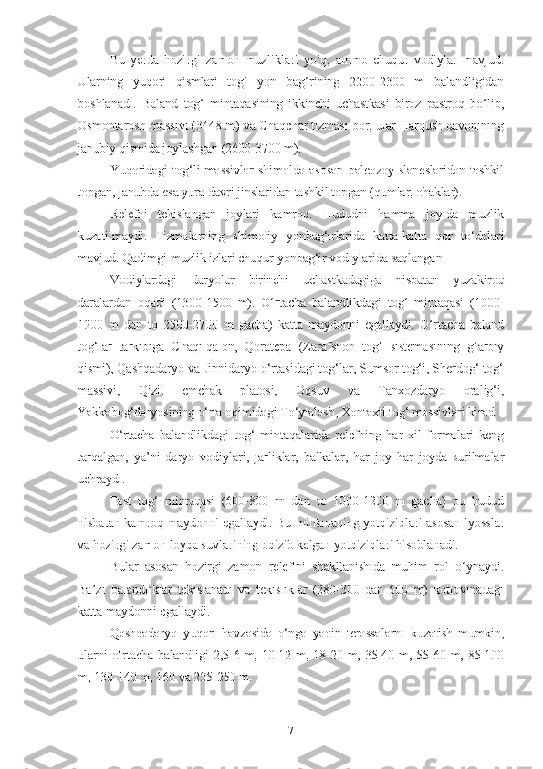 Bu   yerda   hozirgi   zamon   muzliklari   yo‘q,   ammo   chuqur   vodiylar   mavjud.
Ularning   yuqori   qismlari   tog‘   yon   bag‘rining   2200-2300   m   balandligidan
boshlanadi.   Baland   tog‘   mintaqasining   ikkinchi   uchastkasi   biroz   pastroq   bo‘lib,
Osmontarosh massivi (3448 m) va Chaqchar tizmasi bor, ular Harqush davonining
janubiy qismida joylashgan (2600-3700 m).
Yuqoridagi   tog‘li   massivlar   shimolda  asosan   paleozoy  slaneslaridan  tashkil
topgan, janubda esa yura davri jinslaridan tashkil topgan (qumlar, ohaklar). 
Relefni   tekislangan   joylari   kamroq.   Hududni   hamma   joyida   muzlik
kuzatilmaydi.   Tizmalarning   shimoliy   yonbag‘irlarida   katta-katta   qor   to‘dalari
mavjud.   Qadimgi muzlik izlari chuqur yonbag‘ir vodiylarida saqlangan.
Vodiylardagi   daryolar   birinchi   uchastkadagiga   nisbatan   yuzakiroq
daralardan   oqadi   (1300-1500   m).   O‘rtacha   balandlikdagi   tog‘   mintaqasi   (1000-
1200   m   dan   to   2500-2700   m   gacha)   katta   maydonni   egallaydi.   O‘rtacha   baland
tog‘lar   tarkibiga   Chaqilqalon,   Qoratepa   (Zarafshon   tog‘   sistemasining   g‘arbiy
qismi), Qashqadaryo va Jinnidaryo o‘rtasidagi tog‘lar, Sumsor tog‘i, Sherdog‘ tog‘
massivi,   Qizil   emchak   platosi,   Oqsuv   va   Tanxozdaryo   oralig‘i,
Yakkabog‘daryosining o‘rta oqimidagi To‘ytalash, Xontaxti tog‘ massivlari kiradi.
O‘rtacha   balandlikdagi   tog‘   mintaqalarida   relefning   har   xil   formalari   keng
tarqalgan,   ya’ni   daryo   vodiylari,   jarliklar,   balkalar,   har   joy   har   joyda   surilmalar
uchraydi.
Past   tog‘   mintaqasi   (600-800   m   dan   to   1000-1200   m   gacha)   bu   hudud
nisbatan kamroq maydonni egallaydi. Bu mintaqaning yotqiziqlari asosan lyosslar
va hozirgi zamon loyqa suvlarining oqizib kelgan yotqiziqlari hisoblanadi.
Bular   asosan   hozirgi   zamon   relefini   shakllanishida   muhim   rol   o‘ynaydi.
Ba’zi   balandliklar   tekislanadi   va   tekisliklar   (280-300   dan   600   m)   kotlovinadagi
katta maydonni egallaydi.
Qashqadaryo   yuqori   havzasida   o‘nga   yaqin   terassalarni   kuzatish   mumkin,
ularni o‘rtacha balandligi 2,5-6 m, 10-12 m, 18-20 m, 35-40 m, 55-60 m, 85-100
m, 130-140 m, 160 va 225-250 m.
7 
