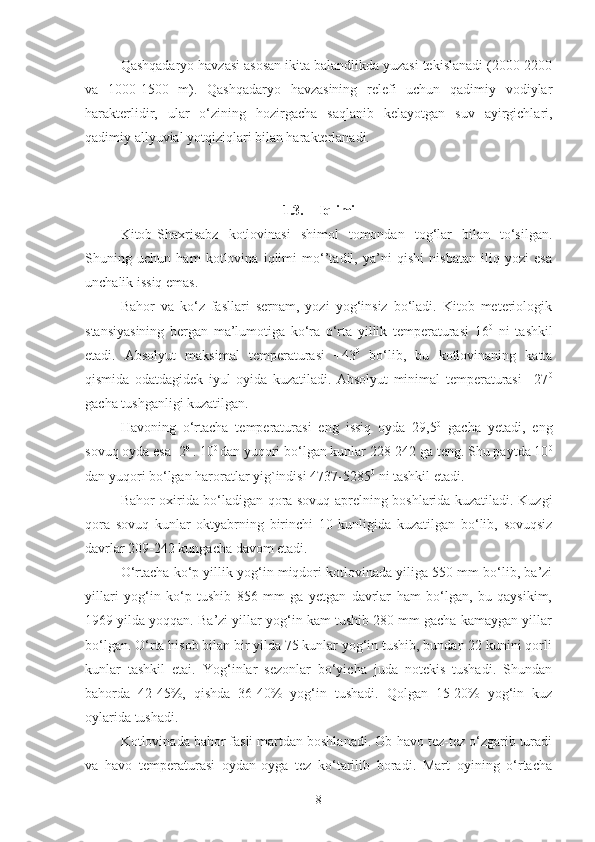 Qashqadaryo havzasi asosan ikita balandlikda yuzasi tekislanadi (2000-2200
va   1000-1500   m).   Qashqadaryo   havzasining   relefi   uchun   qadimiy   vodiylar
harakterlidir,   ular   o‘zining   hozirgacha   saqlanib   kelayotgan   suv   ayirgichlari,
qadimiy allyuvial yotqiziqlari bilan harakterlanadi.
1.3. Iqlimi
Kitob-Shaxrisabz   kotlovinasi   shimol   tomondan   tog‘lar   bilan   to‘silgan.
Shuning   uchun   ham   kotlovina   iqlimi   mo‘’tadil,   ya’ni   qishi   nisbatan   iliq   yozi   esa
unchalik issiq emas.
Bahor   va   ko‘z   fasllari   sernam,   yozi   yog‘insiz   bo‘ladi.   Kitob   meteriologik
stansiyasining   bergan   ma’lumotiga   ko‘ra   o‘rta   yillik   temperaturasi   16 0
  ni   tashkil
etadi.   Absolyut   maksimal   temperaturasi   +43 0
  bo‘lib,   bu   kotlovinaning   katta
qismida   odatdagidek   iyul   oyida   kuzatiladi.   Absolyut   minimal   temperaturasi   –27 0
gacha tushganligi kuzatilgan.
Havoning   o‘rtacha   temperaturasi   eng   issiq   oyda   29,5 0
  gacha   yetadi,   eng
sovuq oyda esa -2 0 
. 10 0 
dan yuqori bo‘lgan kunlar 228-242 ga teng. Shu paytda 10 0
dan yuqori bo‘lgan  haroratlar yig`indisi  4737-5285 0
 ni tashkil etadi.
Bahor oxirida bo‘ladigan qora sovuq aprelning boshlarida kuzatiladi. Kuzgi
qora   sovuq   kunlar   oktyabrning   birinchi   10   kunligida   kuzatilgan   bo‘lib,   sovuqsiz
davrlar 209-242 kungacha davom etadi.
O‘rtacha ko‘p yillik yog‘in miqdori kotlovinada yiliga 550 mm bo‘lib, ba’zi
yillari   yog‘in   ko‘p   tushib   856   mm   ga   yetgan   davrlar   ham   bo‘lgan,   bu   qaysikim,
1969 yilda yoqqan. Ba’zi yillar yog‘in kam tushib 280 mm gacha kamaygan yillar
bo‘lgan. O‘rta hisob bilan bir yilda 75 kunlar yog‘in tushib, bundan 22 kunini qorli
kunlar   tashkil   etai.   Yog‘inlar   sezonlar   bo‘yicha   juda   notekis   tushadi.   Shundan
bahorda   42-45%,   qishda   36-40%   yog‘in   tushadi.   Qolgan   15-20%   yog‘in   kuz
oylarida tushadi.
Kotlovinada bahor fasli martdan boshlanadi. Ob-havo tez-tez o‘zgarib turadi
va   havo   temperaturasi   oydan-oyga   tez   ko‘tarilib   boradi.   Mart   oyining   o‘rtacha
8 