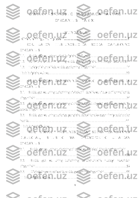 O‘ZBEK TILSHUNOSLIGIDA SODDA GAPLARNING
O‘RGANILISH TARIXI
                                                MUNDARIJA  
  Kirish.  Ishning umumiy tavsifi……………………………………….…………3
I   BOB.   JAHON   TILSHUNOSLIGIDA   SODDA   GAPLARNING
O‘RGANILISHI
1.1.   Sodda gap va uning turlari bo‘yicha ma’lumot…………………………….7
1.2.   Jahon tilshunos olimlarining sodda gaplar bo‘yicha olib borgan tadqiqotlari
1.3. Turkiy tilshunoslikda sodda gaplarning o‘rganilishi……………………….14
I bob bo‘yicha xulosa……………………………………………………………..32
II   BOB.   SODDA   GAPLARNING   O‘ZBEK   TILSHUNOSLIGIDA
O‘RGANILISHI
2.1.    Sodda gap va uning turlarining o‘zbek tili  darslik va o‘quv qo‘llanmallarida
o‘rganilishi  ………………………………………………………………………..34
2.2.    Sodda gap va uning turlarining alohida tadqiqot obyekti sifatida monografik
tarzda o‘rganilishi…………………………………………………………………40
2.3.    Sodda gap va uning turlariga yangicha qarashlar aks etgan ilmiy tadqiqotlar
haqida……………………………………………………………………………..44
II bob  bo‘yicha xulosa…………………………………………………………….54
III   BOB.   O‘ZBEK   TILSHUNOSLIGIDA   SODDA   GAPLARNING
DIALEKTAL,   STILISTIK   VA   LINGVOPOETIK   JIHATDAN
O‘RGANILISHI    
3.1.      Sodda gap va uning turlarining til tarixi va dialektal jihatdan o‘rganilishi 
…………………………………………………………………………………….56
3.2.     Sodda   gap   va   uning   turlarining   uslubshunoslik   nuqtayi   nazaridan
o‘rganilishi………………………………………………………………………...59
3.3.       O‘zbek lingvopoetikasida sodda gaplarning o‘rganilishi………………...66
III bob  bo‘yicha xulosa……………………………………………………………70
1 