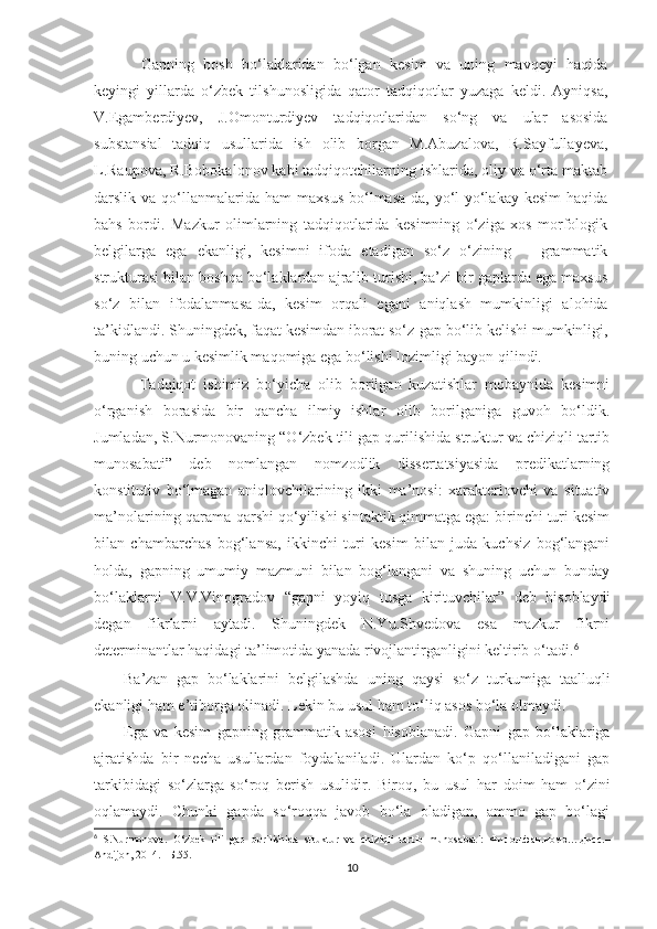   Gapning   bosh   bo‘laklaridan   bo‘lgan   kesim   va   uning   mavqeyi   haqida
keyingi   yillarda   o‘zbek   tilshunosligida   qator   tadqiqotlar   yuzaga   keldi.   Ayniqsa,
V.Egamberdiyev,   J.Omonturdiyev   tadqiqotlaridan   so‘ng   va   ular   asosida
substansial   tadqiq   usullarida   ish   olib   borgan   M.Abuzalova,   R.Sayfullayeva,
L.Raupova, R.Bobokalonov kabi tadqiqotchilarning ishlarida, oliy va o‘rta maktab
darslik  va  qo‘llanmalarida  ham   maxsus   bo‘lmasa-da,   yo‘l-yo‘lakay   kesim  haqida
bahs   bordi.   Mazkur   olimlarning   tadqiqotlarida   kesimning   o‘ziga   xos   morfologik
belgilarga   ega   ekanligi,   kesimni   ifoda   etadigan   so‘z   o‘zining       grammatik
strukturasi bilan boshqa bo‘laklardan ajralib turishi, ba’zi bir gaplarda ega maxsus
so‘z   bilan   ifodalanmasa-da,   kesim   orqali   egani   aniqlash   mumkinligi   alohida
ta’kidlandi. Shuningdek, faqat kesimdan iborat so‘z-gap bo‘lib kelishi mumkinligi,
buning uchun u kesimlik maqomiga ega bo‘lishi lozimligi bayon qilindi.  
            Tadqiqot   ishimiz   bo‘yicha   olib   borilgan   kuzatishlar   mobaynida   kesimni
o‘rganish   borasida   bir   qancha   ilmiy   ishlar   olib   borilganiga   guvoh   bo‘ldik.
Jumladan, S.Nurmonovaning “O‘zbek tili gap qurilishida struktur va chiziqli tartib
munosabati”   deb   nomlangan   nomzodlik   dissertatsiyasida   predikatlarning
konstitutiv   bo‘lmagan   aniqlovchilarining   ikki   ma’nosi:   xarakterlovchi   va   situativ
ma’nolarining qarama-qarshi qo‘yilishi sintaktik qimmatga ega: birinchi turi kesim
bilan   chambarchas   bog‘lansa,   ikkinchi   turi   kesim   bilan   juda   kuchsiz   bog‘langani
holda,   gapning   umumiy   mazmuni   bilan   bog‘langani   va   shuning   uchun   bunday
bo‘laklarni   V.V.Vinogradov   “gapni   yoyiq   tusga   kirituvchilar”   deb   hisoblaydi
degan   fikrlarni   aytadi.   Shuningdek   N.Yu.Shvedova   esa   mazkur   fikrni
determinantlar haqidagi ta’limotida yanada rivojlantirganligini keltirib o‘tadi. 6
Ba’zan   gap   bo‘laklarini   belgilashda   uning   qaysi   so‘z   turkumiga   taalluqli
ekanligi ham e’tiborga olinadi. Lekin bu usul ham to‘liq asos bo‘la olmaydi.       
Ega   va   kesim   gapning   grammatik   asosi   hisoblanadi .   Gapni   gap   bo‘laklariga
ajratishda   bir   necha   usullardan   foydalaniladi.   Ulardan   ko‘p   qo‘llaniladigani   gap
tarkibidagi   so‘zlarga   so‘roq   berish   usuli dir.   Biroq,   bu   usul   har   doim   ham   o‘zini
oqlamaydi.   Chunki   gapda   so‘roqqa   javob   bo‘la   oladigan,   ammo   gap   bo‘lagi
6
  S.Nurmonova .   O‘zbek   tili   gap   qurilishida   struktur   va   chiziqli   tartib   munosabat i :   Филол .фан.номз….дисс.–
Andijon , 2014. –Б.55.
10 