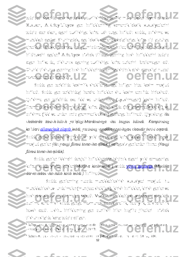 tadqiqot   ishlarida  eganing  tarkibi,  tuz ilishi   haqida  fikr-mulohazalar   bayon  etiladi.
Xususan,   A.R.Sayfullayev   gap   bo‘laklarining   semantik-leksik   xususiyatlarini
tadqiq   etar   ekan,   egani   tuzilishiga   ko‘ra   uch   turga   bo‘ladi:   sodda,   qo‘shma   va
murakkab   egalar.   Shuningdek,   ega   leksik-semantik   belgilariga   ko‘ra   olti   guruhga
ajratiladi:   shaxs;   predmet;   belgi;   miqdor;   harakat-holat;   o‘rin-joy   tushunchasini
bildiruvchi   egalar. 8
  A.Safayev   o‘zbek   tilidagi   gapning   bosh   bo‘laklarini   tadqiq
etgan   bo‘lsa-da,   tilshunos   eganing   tuzilishiga   ko‘ra   turlarini   farqlamagan   edi.
Chunki tilshunos gapning bosh bo‘laklarini ularning ishtirok etish-etmasligi nuqtai
nazaridan tadqiq etgandi. 9
 
        Sodda   gap   tarkibida   kesimlik   shakllariga   ega   bo‘lgan   bitta   kesim   mavjud
bo‘ladi.   Sodda   gap   tarkibidagi   barcha   bo‘laklar   shu   kesim   atrofida   birlashadi.
Qo‘shma   gap   tarkibida   esa   ikki   va   undan   ortiq   (uyushmagan)   kesim   bo‘ladi.
Grammatik   asoslarning   miqdoriga   ko‘ra   gaplar   sodda   (bir   grammatik   asosli)   va
qo‘shma (ikki va undan ortiq grammatik asosli) gaplarga bo‘linadi. Qiyoslang:   Bu
shaharda   tanish-bilish   yo‘qligi   Mardonovga   shu   bugun   bilindi.   Kampirning
ko‘zlari   allanechuk olayib        ketdi, yuzining suyakka yopishgan chandir terisi oqardi.
Sodda gaplar eganing ishtirok etish yoki etmasligiga ko‘ra ikkiga bo‘linadi: egasi
mavjud gaplar   (Biz yangi filmni tomosha qildik.) va   egasiz gaplardan iborat   (Yangi
filmni tomosha qildik).
          Sodda   gaplar   ikkinchi   darajali   bo‘laklarning   ishtirok   etgani   yoki   etmaganiga
ko‘ra:   sodda   yig‘iq   gaplar   (Muxlisa   kirib   keldi.),   sodda   yoyiq   gaplarga        (Muxlisa
darvozadan shoshilib kirib keldi.)   bo‘linadi. 
              Sodda   gaplar ning   nutqda   murakkablashish   xususiyati   mavjud .   Bu
murakkablashuv  undalmalar (murojaat shakllari), kirish bo‘laklar, kirish gaplar va
boshqa vositalar orqali amalga oshadi. Mazkur murakkablashuv jarayoni sintaktik
qurilma   sanalmish   sodda   gapga   mazmunan   emotsionallik,   badiiylik,   ta’sirchanlik
baxsh   etadi.   Ushbu   birliklarning   gap   qurilishi   bilan   bog‘liq   jihatlari     o‘zbеk
tilshunosligida kеng tadqiq etilgan.   
8
 Сайфуллаев   A .Р. Семантико-грамматическые особенности членов предложения в современном узбекском 
литературном языке. – Ташкент: Фан, 1984. –С.37-42.
9
  C афаев  A . Главные члени предложения в современном узбекском языке. – Ташкент:  С A Г U , 1958.
12 