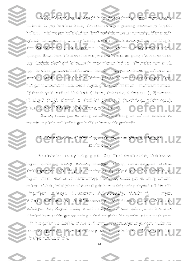               Ma’lumki,   undalma   so‘zlovchi   bilan   tinglovchining   o‘zaro   munosabatini
bildiradi.   U   gap   tarkibida   kelib,   o‘zi   ishtirok   etgan   gapning   mazmuniga   tegishli
bo‘ladi. Undalma gap bo‘laklaridan farqli ravishda maxsus intonatsiya bilan ajratib
aytiladi. Undalmaning umumiy tasnifi, leksik-semantik xususiyatlari,  morfologik-
sintaktik   ifodalanishi,   tarkibi,   gapdagi   o‘rni   va   undalmada   ohang   maxsus   tadqiq
qilingan.  Shuni ham ta’kidlash lozimki, murojaat shakli xalqning o‘zligini anglashi
qay   darajada   ekanligini   ko‘rsatuvchi   mеzonlardan   biridir.     Kiritmalar   ham   sodda
gap   tarkibini   murakkablashtiruvchi   hamda   muayyanlashtiruvchi   bo‘laklardan
sanaladi. Darsliklarda kirish bo‘lak(kiritma)ning so‘zlovchining aytilayotgan fikrga
bo‘lgan munosabatini ifodalovchi quyidagi ichki bo‘linishlari -  ma’nolari bеriladi:
1)ishonch   yoki   tasdiqni   ifodalaydi   (albatta,   shubhasiz,   darhaqiqat...);   2)g umonni
ifodalaydi   (balki,   ehtimol...);   s hodlikni   ifodalaydi   (baxtimizga,   tolеimizga...);
a fsus, taajjubni ifodalaydi (afsus, attang, esiz...) va hk.
Xullas,   sodda   gap   va   uning   turlari   sintaksisning   bir   bo‘limi   sanaladi   va
matnda eng ko‘p qo‘llaniladigan birliklar ham sodda gaplardir.
1.2.Jahon tilshunos olimlarining sodda gaplar bo‘yicha olib borgan
tadqiqotlari.
              Sintaksisning     asosiy   birligi   gapdir.   Gap   fikrni   shakllantirish,   ifodalash   va
bayon     qilishning     asosiy     vositasi,     muayyan     tilning     qonun-qoidalari     asosida
shakllangan  sintaktik  birligidir.  Gapning  asosiy  belgisi  ya’ni  fikr  ifodalash  va
bayon     qilish     vazifasidir.   Barchamizga   ma’lumki,   sodda   gap   va   uning   turlarini
nafaqat o‘zbek, balki jahon tilshunosligida ham  tadqiqotning obyekti  sifatida olib
o‘rganilgan.   A.Mеyе,   O.Еspеrsеn,   A.Smirnitskiy,   V.Admoni,   L.Tеnyеr ,
V.Gak,   A.Shaxmatov,   A.M.Peshkovskiy,   M.N.Peterson,   Evha   Nazalatus
Sa’adiyah   Sai ,   Xoyrul   Huda ,   Sharif   Hidoyatulloh   kabi   qator   jahon   tilshunos
olimlari ham sodda gap va uning turlari bo‘yicha bir qancha tadqiqot ishlarini
olib   borganlar   va   darslik,   o‘quv   qo‘llanma,   dissertatsiyalar   yozgan.   Tadqiqot
ishimizning   mazkur   qismida   shunday   tadqiqot   ishlarining   ba’zilarini   keltirib
o‘tishga harakat qildik. 
13 