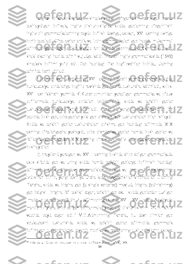 Ingliz   tilshunosligidagi   sintaksisning   o‘rganilish   tarixiga   nazar
tashlaydigan   bo‘lsak,   ingliz   tilshunosligida   sodda   gaplarning   o‘rganilishi
ingliz tili  grammatikalarining paydo  bo‘lish  davriga,  asosan,  XVI   asrning oxiriga
borib   taqaladi.   O‘rta   asrlar   antik   va   lotin   grammatikalari   gap   haqida   mukammal
ta’limotni yaratmagan edilar. Mantiq fani ta’sirida gapning tugal fikrni ifodalovchi
shakl ekanligi haqida ta’rifi vujudga keldi. Birinchi ingliz grammatikasida (155)
sintaksis   bo‘limi   yo‘q   edi.   Gap   haqidagi   fikr   bog‘lovchilar   bobida,   ularning
ta’rifida berib o‘tiladi. 
            B.Djonson  va  Butlerlarning  (XVII  asrning  birinchi  yarmi)   grammatikalarida
punktuatsiya qoidalariga bog‘liq ravishda  gap haqida tushuncha  keltiriladi,  xolos.
XVII   asr   ikkinchi   yarmida   K.Kuper   tomonidan   yaratilgan   grammatika   va   o‘quv
qo‘llanmada   punktuatsiya   qoidalari   izohlanishida   sodda   va   tarkibli   gaplar
tushunchalari   haqida   fikrlar   keltiriladi.   Kuper   bu   yangi   tushunchalar   bilan   bir
qatorda bosh gap, tobe gaplar yoki gap qismlari kabi tushunchalari bilan ishlaydi.
Sodda   va   tarkibli   gaplar   tushunchalari   qo‘shma   gap   haqidagi   ta’limotda   XIX
asrning   o‘rtalarigacha   yashaydi,   tobe   qismlar   va   gaplar   hamda   bosh   gaplar   va
fe'llar   tushunchalaridan   XIX   asrning   o‘rtasidan   ingliz   grammatiklari   foydalana
boshlaydilar. 
            Dj.Braytlend yaratgan  va  XVIII  asrning  boshida  chop etilgan  grammatikada
asos   sifatida   gap   va   uning   sodda   hamda   tarkibli   gaplarga   bo‘linishi   haqidagi
ta’limotlar   olindi.   Shu   davr   grammatiklari   Grinvud   va   Ferrou   Dj.Braytlendning
izdoshlari   bo‘lib,   yangi   tasnifga   uncha   ko‘p   o‘zgartirishlar   kiritmadilar.   Ularning
fikricha,   sodda   va   birgina   gap   (a   single   sentence)   mavjud;   birgina   (edinichnmy)
gap belgisi - birgina fe’l tashkil etgan; tarkibli gap esa - sodda gaplardan   tuzilgan
[made up or composed) dir. Bu ta’limotning asosida XVII -XVIII asrda Angliyada
mantiq bo‘yicha  chop etilgan  qo‘llanmalar   yotganini  tilshunos  olim   L.L.Iofik o‘z
vaqtida   qayd   etgan   edi. 10
  V.G.Admonining   fikricha,   bu   davr   olimlari   gap
strukturasini   tushunishda   sodda   va   tarkibli   gaplar   ta’limotida   grammatik
bo‘lmagan   tushunchalarga   tayanib   ritorika   va   mantiqning   tushunchalarini   asosga
10
  Иофик Л.Л. Сложное предложение в новоанглийском язьже. – ЛГУ, 1968.  
14 