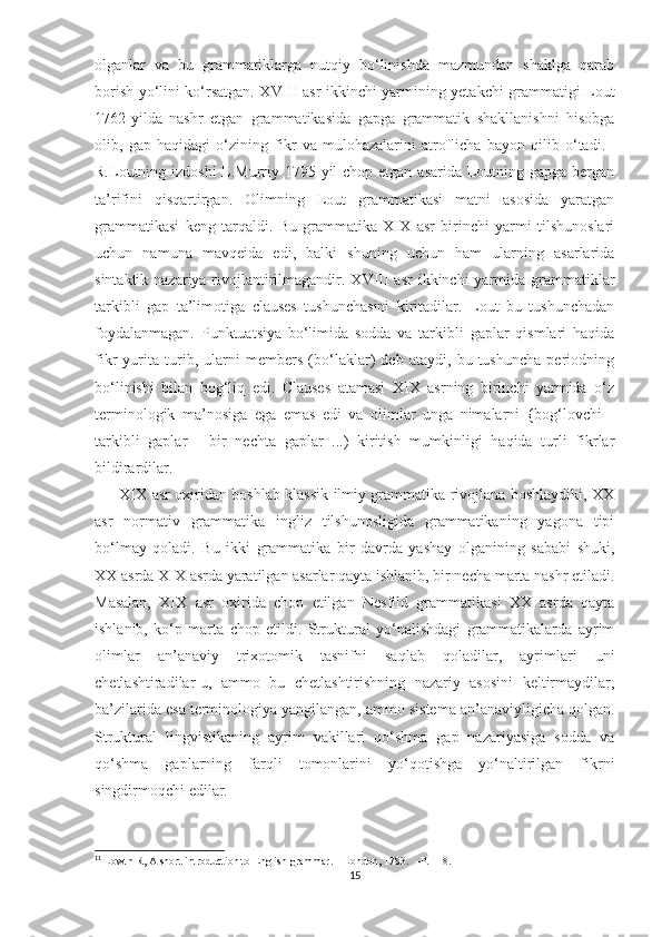 olganlar   va   bu   grammatiklarga   nutqiy   bo‘linishda   mazmundan   shaklga   qarab
borish yo‘lini ko‘rsatgan. XVIII asr ikkinchi yarmining yetakchi grammatigi Lout
1762-yilda   nashr   etgan   grammatikasida   gapga   grammatik   shakllanishni   hisobga
olib,   gap   haqidagi   o‘zining   fikr   va   mulohazalarini   atroflicha   bayon   qilib   o‘tadi. 11
R.Loutning izdoshi  L.Murriy 1795-yil  chop etgan asarida Loutning gapga bergan
ta’rifini   qisqartirgan.   Olimning   Lout   grammatikasi   matni   asosida   yaratgan
grammatikasi   keng   tarqaldi.   Bu   grammatika   XIX   asr   birinchi   yarmi   tilshunoslari
uchun   namuna   mavqeida   edi,   balki   shuning   uchun   ham   ularning   asarlarida
sintaktik nazariya rivojlantirilmagandir. XVIII  asr  ikkinchi  yarmida  grammatiklar
tarkibli   gap   ta’limotiga   clauses   tushunchasini   kiritadilar.   Lout   bu   tushunchadan
foydalanmagan.   Punktuatsiya   bo‘limida   sodda   va   tarkibli   gaplar   qismlari   haqida
fikr   yurita   turib,   ularni   members   (bo‘laklar)   deb   ataydi,   bu   tushuncha   periodning
bo‘linishi   bilan   bog‘liq   edi.   Clauses   atamasi   XIX   asrning   birinchi   yarmida   o‘z
terminologik   ma’nosiga   ega   emas   edi   va   olimlar   unga   nimalarni   {bog‘lovchi   -
tarkibli   gaplar   -   bir   nechta   gaplar   ...)   kiritish   mumkinligi   haqida   turli   fikrlar
bildirardilar.
          XIX asr oxiridan boshlab klassik ilmiy grammatika rivojlana boshlaydiki, XX
asr   normativ   grammatika   ingliz   tilshunosligida   grammatikaning   yagona   tipi
bo‘lmay   qoladi.   Bu   ikki   grammatika   bir   davrda   yashay   olganining   sababi   shuki,
XX asrda XIX asrda yaratilgan asarlar qayta ishlanib, bir necha marta nashr etiladi.
Masalan,   XIX   asr   oxirida   chop   etilgan   Nesfild   grammatikasi   XX   asrda   qayta
ishlanib,   ko‘p   marta   chop   etildi.   Struktural   yo‘nalishdagi   grammatikalarda   ayrim
olimlar   an’anaviy   trixotomik   tasnifni   saqlab   qoladilar,   ayrimlari   uni
chetlashtiradilar-u,   ammo   bu   chetlashtirishning   nazariy   asosini   keltirmaydilar,
ba’zilarida esa terminologiya yangilangan, ammo sistema  an’anaviyligicha qolgan.
Struktural   lingvistikaning   ayrim   vakillari   qo‘shma   gap   nazariyasiga   sodda   va
qo‘shma   gaplarning   farqli   tomonlarini   yo‘qotishga   yo‘naltirilgan   fikrni
singdirmoqchi edilar.
11
  Lowth R, A short introduction to English grammar. – London, 1783.  –P. 118.
15 