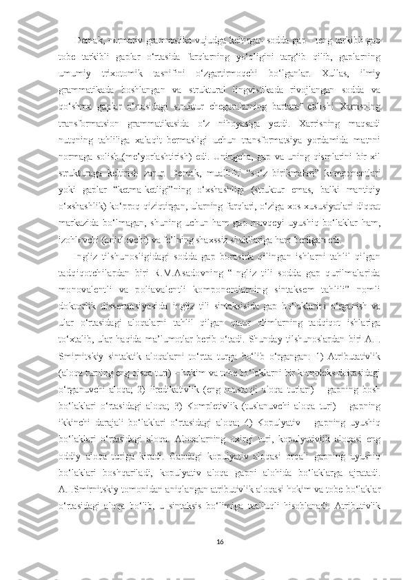          Demak, normativ grammatika vujudga keltirgan sodda gap - teng tarkibli gap
tobe   tarkibli   gaplar   o‘rtasida   farqlarning   yo‘qligini   targ‘ib   qilib,   gaplarning
umumiy   trixotomik   tasnifini   o‘zgartirmoqchi   bo‘lganlar.   Xullas,   ilmiy
grammatikada   boshlangan   va   struktural   lingvistikada   rivojlangan   sodda   va
qo‘shma   gaplar   o‘rtasidagi   struktur   chegaralarning   bartaraf   etilishi   Xarrisning
transformatsion   grammatikasida   o‘z   nihoyasiga   yetdi.   Xarrisning   maqsadi
nutqning   tahliliga   xalaqit   bermasligi   uchun   transformatsiya   yordamida   matnni
normaga   solish   (me’yorlashtirish)   edi.   Uningcha,   gap   va   uning   qismlarini   bir   xil
strukturaga   keltirish   zarur.   Demak,   muallifni   “so‘z   birikmalari”   komponentlari
yoki   gaplar   “ketma-ketligi”ning   o‘xshashligi   (struktur   emas,   balki   mantiqiy
o‘xshashlik)  ko‘proq qiziqtirgan, ularning farqlari, o‘ziga xos xususiyatlari diqqat
markazida   bo‘lmagan,   shuning   uchun   ham   gap   mavqeyi   uyushiq   bo‘laklar   ham,
izohlovchi (aniqlovchi) va fe’lning shaxssiz shakllariga ham berilgan edi. 
        Ingliz   tilshunosligidagi   sodda   gap   borasida   qilingan   ishlarni   tahlil   qilgan
tadqiqotchilardan   biri   R.M.Asadovning   “Ingliz   tili   sodda   gap   qurilmalarida
monovalentli   va   poliavalentli   komponentlarning   sintaksem   tahlili”   nomli
doktorlik   dissertatsiyasida   ingliz   tili   sintaksisida   gap   bo‘laklarini   o‘rganish   va
ular   o‘rtasidagi   aloqalarni   tahlil   qilgan   qator   olimlarning   tadqiqot   ishlariga
to‘xtalib,   ular   haqida   ma’lumotlar   berib   o‘tadi.   Shunday   tilshunoslardan   biri   A.I.
Smirnitskiy   sintaktik   aloqalarni   to‘rtta   turga   bo‘lib   o‘rgangan:   1)   Atributativlik
(aloqa turning eng qisqa turi) – hokim va tobe bo‘laklarni bir kompleks doirasidagi
o‘rganuvchi   aloqa;   2)   Predikativlik   (eng   mustaqil   aloqa   turlari)   –   gapning   bosh
bo‘laklari   o‘rtasidagi   aloqa;   3)   Kompletivlik   (tuslanuvchi   aloqa   turi)   –   gapning
ikkinchi   darajali   bo‘laklari   o‘rtasidagi   aloqa;   4)   Kopulyativ   –   gapning   uyushiq
bo‘laklari   o‘rtasidagi   aloqa.   Aloqalarning   oxirgi   turi,   kopulyativlik   aloqasi   eng
oddiy   aloqa   turiga   kiradi.   Gapdagi   kopulyativ   aloqasi   orqali   gapning   uyushiq
bo‘laklari   boshqariladi,   kopulyativ   aloqa   gapni   alohida   bo‘laklarga   ajratadi.
A.I.Smirnitskiy tomonidan aniqlangan atributivlik aloqasi hokim va tobe bo‘laklar
o‘rtasidagi   aloqa   bo‘lib,   u   sintaksis   bo‘limiga   taalluqli   hisoblanadi.   Atributivlik
16 