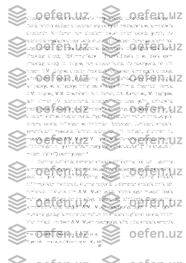 aloqasini   ko‘pchilik   tilshunoslar   o‘z   ilmiy   ishlarida   turlicha   tadqiq   etishgan. 12
Gapda   ishtirok   etadigan   aloqalardan   eng   asosiylari   predikativlik   va   kompletivlik
aloqalaridir.   N.P.Gaman   ham   aloqalarni   tovush   tonlari   asosida   yoritib,   o‘z
tadqiqotida predikativ aloqasi ustida chuqurroq to‘xtalgan. Gaman aloqalarini ikki
turga   bo‘ladi:   1)   Formal   grammatika   (grammatik   ot   va   grammatik   kesim
o‘rtasidagi   aloqa);     2)Kommunikativ   –   dinamik   (leksik   ot   va   leksik   kesim
o‘rtasidagi   aloqa).   O.   Dolgova   ham   aloqalar   haqida   o‘z   nazariyasida   ish   olib
borgan.   O.V.   Dolgova   aloqalar   o‘rtasida   ishlab,   asosan   kompletivlik   aloqasiga
ko‘proq   e’tibor   qaratgan.   Dolgovaning   fikricha,   she’rda,   uning   oxirgi   qatorida
kollokatsiya   va   kolligatsiya   birligi   esa   sintaksis   bo‘limida   o‘rganiladi.   Demak,
O.V.   Dolgova,   M.X.   Chxarishvili.   N.P.   Gaman,   O.S.   Axmanova,   M.   Begliyeva
kabi   olimlar   o‘z   tadqiqotlarida   aloqalarni   to‘rt   turga   ya’ni,   atributivlik,
predikativlik,   kopulyativlik   va   kompletivlik   aloqalariga   ajratishgan.   Olimlar   bu
aloqalarni she’r va prozalar orasida o‘rganib chiqib, ularni ma’lum bir pauza yoki
diorama   asosida   bo‘lishgan   va   bir-biridan   farqlashgan.   Jumladan,   sintaktik-
semantik   tahlil   mavzusida     ko‘plab     tadqiqotlar     olib     borilgan,     chunonchi     bu
mavzuda   professor   A.M. Muxin,   V.   Ilyish, M.A. Ganshinalar tadqiqot ishlarini
olib borishgan. B. Ilyishning “Zamonaviy ingliz tili strukturasi” (“The structure of
modern English”) asarini yozgan. 13
          Gapning   qurilishida   elementar   sintaktik   birliklarning   ikki   turi   –   gapning
komponentli strukturasini, ikkinchisi esa gapning sintaksemali strukturasini tashkil
etadi.   U   yoki   boshqa   birliklarning   xarakterli   tomoni   ularning   sintaktik
bo‘linmasliklari   hisoblanadi,   shuning   natijasida   u   elementar   sintaktik   birlik   deb
nomlanadi.   Tilshunos   olim   A.M.   Muxin   gapda   ishtirok   etgan   mustaqil   leksik
ma’noga   ega   bo‘lgan   har   bir   so‘zga   leksema   deb   ta’rif   berib,   ularga   alohida
komponent   sifatida   qaraydi.   A.M.   Muxin   nazariyasiga   tayanib   shuni   aytsih
mumkinki   gapdagi   komponentlar   ma’lum   bir   sintaktik   bog‘lanish   asosida   bir-biri
bilan   birikadi.   Professor   A.M.   Muxin   nazariyasiga   ko‘ra   oltita   sintaktik-semantik
12
  Смирницский   А . И .  – Синтаксис английского языка .
13
 Ilysh B.A.  –  The structure of Modern English. – M., 1959.
17 