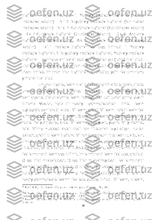 bog‘lanish   mavjud   bo‘lib,   ular:   1.   Yadroviy   predikativ   bog‘lanish   (Nuclear
Predicative   Relation)   –   NP   2.   Noyadroviy   predikativ   bog‘lanish   (Non-nuclear
Predicative Relation) – NPR   3. Subordinativ bog‘lanish (Subordinative Relation)
–   SR   4.Koordinativ   bog‘lanish   (Coordinative   Relation)   –   CR   5.   Appozitiv
bog‘lanish   (Appositive   relation)   –   AR   6.   Introduktiv   bog‘lanish   (Introductive
Relation)   –   IR1. 14
  Predikativ   bog‘lanish   ikki   turga   bo‘linadi:   1.   Yadroviy
predikativ   bog‘lanish;   2.   Noyadroviy   predikativ   bog‘lanish;   Yadroviy   predikativ
bog‘lanish – gapning asosini  tashkil etadi va o‘z-o‘zidan gap (jumla) hosil qiladi.
Ular shunday ikkita gap komponentlari orasida mavjud bo‘lib (ega va kesim), ular
o‘zaro   birlikda   bir-birlari   bilan   bog‘liqlik   hosil   qiladilar,   ya’ni   ikki   tomonlama
yo‘nalish hosil qiladi.
                   Umuman olganda, kesim bosh bo‘laklarning biri sifatida barcha tillarda
universal   harakterga   ega   bo‘lishiga   qaramasdan,   u   ifodalanishiga   ko‘ra
tasniflanganda   tilshunoslarning   kesim   haqidagi   fikri   turli-tumanligining   guvohi
bo‘lamiz.   Masalan,   ingliz   tili   nazariy     grammatikalaridan     birida     kesim
quyidagicha tasniflanadi:  sodda  fe’l kesim, tarkibli fe’l kesim. Tarkibli kesim ikki
ko‘rinishga ega: 1) tarkibli ot-kesim; 2) tarkibli fe’l-kesim 15
. Ularning ifodalanishi
haqida   fikr   yuritilganda,   sodda   fe’l-kesim   nafaqat   yaxlit,   yagona   fe’l   yordamida,
balki   fe’lning   murakkab   shakli   orqali   ham   ifodalanishi   qayd   etilgan.   Bundan
tashqari, tarkibli ot-kesim bog‘lama fe’l hamda predikatni ifodalovchi ot, sifat, son,
olmosh, sifatdosh, holatni ifodalovchi so‘zlar, infinitiv, gerundiy yoki ravish orqali
ifodalanadi, deb ta’kidlanadi.   V.D. Arakinning fikricha, kesim bir komponentli va
ikki komponentli kesimlarga bo‘linib, bir komponentli kesim ikki turga ajratiladi:
a)   ega   bilan   moslashadigan;   b)   ega   bilan   moslashmaydigan.   Ikki   komponentli
kesimlar   ham   ikki   turga   ajratiladi:   a)   ot   kesim;   b)   murakkab   kesim 16
.   Kesimning
bunday   tasniflanishi   B.A.   Ilyishning   fikrini   ham   tasdiqlaydi,   ya’ni   u   ingliz   tili
nazariy  grammatikasida  kesimni   ikki  katta   guruhga  bo‘ladi:   fe’l  kesim,   ot  kesim,
14
  Muxin   A . M .,  –  Синтаксемний анализ и проблемы уровней языка. –  M ., 1980.
15
Жигадло   В.Н.,   Иванова   И.П.,   Иофик   Л.Л.   Современный   английский   язык   (теоретический   курс
грамматики). –  М.: Лит. на иностр. языке, 1956. –  С . 24 6 .
16
  Аракин     В.Д.   Сравнительная     типология       английского   и   русского   языков.   –     Л.:   Просвещение,   1979.   –
С.189-190
18 