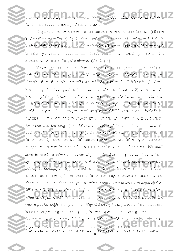 shuningdek,   ularning   har   birini   yana   ikkiga   bo‘ladi:   sodda   fe’l-kesim,   qo‘shma
fe’l-kesim; sodda ot-kesim, qo‘shma ot-kesim 17
.
           Ingliz tili amaliy grammatikasida kesim quyidagicha tasniflanadi: 1) Sodda
kesim (Simple predicate); 2) Qo‘shma kesim (The compound predicate) 18
. Birinchi
kesim turi fe’lning shaxsli shakli bilan ifodalanadi, ammo uning tarkibi frazeologik
birliklar   yordamida   ifodalanganini   hisobga   olib,   u   frazeologik   kesim   deb
nomlanadi. Masalan:  I’ll get a divorce   (Th.Dr.p.4). 
  Kesimning   ikkinchi   turi   ifodalanishiga   ko‘ra   ikki   qismdan   iborat   bo‘ladi,
birinchi   qismi   fe’lning   shaxsli   shakli   bilan   ifodalansa,   ikkinchi   qismi   esa   ot,
olmosh,   sifat,   sifatdosh,   gerundiy   va   infinitiv   yordamida   ifodalanadi.   Qo‘shma
kesimning   o‘zi   ikki   guruhga   bo‘linadi:   1)   qo‘shma   ot-kesim;   2)   qo‘shma   fe’l
kesim.   Qo‘shma   ot-kesim   bog‘lama   fe’l   va   boshqa   so‘z   turkumlari   yordamida
ifodalanadi.   Bu   borada   shuni   ta’kidlash   lozimki,   ingliz   tilida   juda   ko‘p   fe’llar
borki,   ular   gapda   bog‘lama,   mustaqil   va   yordamchi   fe’llar   vazifasida   ishlatiladi.
Bunday   hol   ingliz   tilini   o‘rganuvchilar   uchun   ma’lum   qiyinchiliklar   tug‘diradi.
Everyone   was   the   king     (   R.P.Warren,   p.239).   Qo‘shma   fe’l-kesim   ifodalanish
usuliga ko‘ra ikkiga bo‘linadi: 1) Qo‘shma modal fe’l-kesim; 2) qo‘shma aspekt
fe’l-kesim.   Qo‘shma   modal   fe’l-kesim   asosan,   modal   fe’llar   yoki   ularning
muqobillari hamda fe’lning infinitiv shaklini qo‘shish bilan ifodalanadi:   We shall
have   to   exirt   ourselves   (J.   Galsworthy,   p.12).     Kesimning   bu   turi   haqida   ham
ayrim qiyinchiliklarga duch kelamiz. Masalan, gap tarkibida  to hope, to expect, to
intend,   to   attempt,   to   try,   to   want   kabi   fe’llarni   infinitiv   yoki   gerundiy   bilan
birikib   kelsa   ham   qo‘shma   modal   fe’l-kesim   deyish   mumkin,   lekin   bu   uni
chuqurroq tahlil qilishga undaydi.  Masalan,  I don’t want to take it to anybody  (M.
Wilson, p.313) gapiga e’tibor qilaylik. Bu gapga shunday savol qo‘yish mumkin:
What don’t you want?    Yana, ikkinchi bir gapni olaylik:   He tried to open the tin
with   a   pocket   knife .   Bu   gapga   esa   Why   did   he   try?   deb,   savol   qo‘yish   mumkin.
Mazkur   gaplarning   birinchisiga   qo‘yilgan   savol   to‘ldiruvchiga   mos   bo‘lsa,
ikkinchisidagi   esa,   maqsad   holiga   mos   keladi.   Yoki   ba’zi   darsliklarda   qayd
17
 Ilyish B.A. The structure of Modern English. –  Л .:  Просвещение , 1971. –  С . 207-208.
18
 Каушанская В.Л., Ковнер Р.Л. и др. Грамматика английского языка. – Л.: Просвещение, 1973. – С.230.
19 