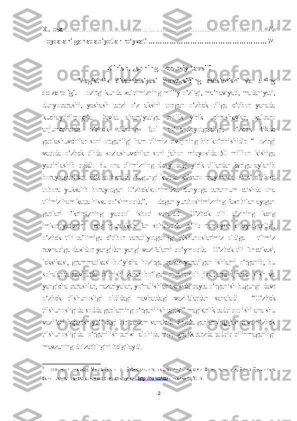 Xulosa  ……………………………………………………………………………71
Foydalanilgan adabiyotlar ro‘yxati ……………………………………………74
   
Kirish. Ishning umumiy tavsifi
      Magistrlik   dissertatsiyasi   mavzusining   asoslanishi   va   uning
dolzarbligi.     Hozirgi kunda xalqimizning milliy o‘zligi, ma’naviyati, madaniyati,
dunyoqarashi,   yashash   tarzi   o‘z   aksini   topgan   o‘zbek   tiliga   e’tibor   yanada
kuchaytirilmoqda.   D avlat   ahamiyatiga   molik   yirik   uchrashuvlar,   xalqaro
anjumanlar da   o‘zbek   tili ning   faol   qo‘llanil ayotganligi,   o‘zbek   tilida
gaplashuvchilar   soni   ortganligi   ham   tilimiz   rivojining   bir   ko‘rinishidir.   “Hozirgi
vaqtda   o‘zbek   tilida   sozlashuvchilar   soni   jahon   miqyosida   50   million   kishiga
yaqinlashib   qoldi.   Bu   ona   tilimizning   dunyodagi   yirik   tillardan   biriga   aylanib
borayotganidan   dalolat   beradi.   Bugungi   kunda   xalqaro   maydonda   obro‘-e’tibori
tobora   yuksalib   borayotgan   O‘zbekistonimizni   dunyoga   tarannum   etishda   ona
tilimiz ham katta hissa qo‘shmoqda”,   1
 – degan yurtboshimizning faxr bilan aytgan
gaplari   fikrimizning   yaqqol   isboti   sanaladi.   O‘zbek   tili   o‘zining   keng
imkoniyatlarini     eng   murakkab   fan   sohalarida   to‘liq   namoyon   qil ayotganligi,
o‘ zbek   tili   ta’limi ga   e’tibor   qaratilyotganligi   tilshunoslarimiz   oldiga       tilimiz
ravnaqiga   daxldor  yangidan yangi vazifalarni qo‘ymoqda.    O‘zbek tili   fonetikasi,
leksikasi,   grammatikasi   bo‘ yicha   hozirga   qadar   yaratilgan   ishlarni   o‘rganib,   bu
sohalarda   navbatda   qilinishi   zarur   bo‘lgan   muammoli   jihatlarni   ajratib   olish   va
yangicha qarashlar, nazariyalar, yo‘nalishlar asosida qayta o‘rganish bugungi davr
o‘zbek   tilshunosligi   oldidagi   navbatdagi   vazifalardan   sanaladi.     “ O‘zbek
tilshunosligida sodda gaplarning o‘rganilish tarixi” magistrlik tadqiqot ishi ana shu
vazifani bajarish yo‘lidagi bir qadam sanaladi. Sodda gaplarning jahon va o‘zbek
tilshunosligida  o‘rganilish tarixi  alohida monografik tarzda tadqiq qilinmaganligi
mavzuning dolzarbligini belgilaydi.  
1
  Президент   Шавкат   Мирзиёевнинг     ў збек   тилига   давлат   тили   мақоми   берилганининг   ўттиз   йиллигига
бағишланган тантанали маросимдаги нутқи.  http://xs.uz/uz/  –Toshkent, 2019. 
2 