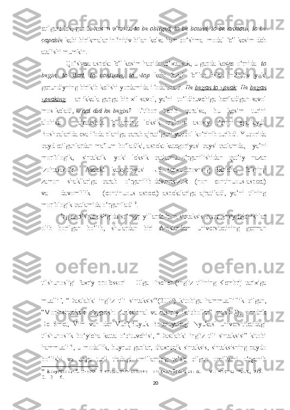 etilganidek, gapda kesim o‘rnida   to be obliged, to be bound, to be anxious, to be
capable   kabi birikmalar infinitiv bilan kelsa ham qo‘shma   modal fe’l-kesim deb
atalishi mumkin. 
                     Qo‘shma aspekt fe’l-kesim haqida to‘xtalsak, u gapda kesim o‘rnida    to
begin,   to   start,   to   continue,   to   stop   kabi   fazali   fe’llar   bilan   infinitiv   yoki
gerundiyning birikib kelishi yordamida ifodalanadi.  He  began to speak ; He  began
speaking .   Har   ikkala  gapga   bir   xil   savol,   ya’ni     to‘ldiruvchiga   beriladigan   savol
mos   keladi,   What   did   he   begin?     E’tibor       berib       qaralsa,       bu       kesim       turini
alohida       ajratishda   fe’llarning   leksik   ma’nosi   asosiy   o‘rinni   egallaydi.
Boshqalarida esa ifoda planiga qarab ajratilgani yaqqol ko‘rinib turibdi. Yuqorida
qayd etilganlardan ma’lum bo‘ladiki, aspekt kategoriyasi qaysi qatlamda,     ya’ni
morfologik,      sintaktik     yoki    leksik    qatlamda o‘rganilishidan    qat’iy    nazar
izohtalabdir.       Aspekt      kategoriyasi      L.S. Barxudarovning   fikricha,     fe’lning
zamon       shakllariga     qarab       o‘rganilib   davomsizlik       (non—continuous   aspect)
va       davomlilik       (continuous   aspect)   aspektlariga   ajratiladi,   ya’ni   tilning
morfologik qatlamida o‘rganiladi 19
.
               Ingliz tilshunosligida so‘nggi yillarda ham sintaksis qator ilmiy izlanishlar
olib   borilgan   bo‘lib,   shulardan   biri   Amsterdam   universitetining   german
tilshunosligi   faxriy   professori   Olga   Fischer   (ingliz   tilining   Kembrij   tarixiga
muallif,   “Dastlabki   ingliz   tili   sintaksisi”(2000)   kitobiga   hammualliflik   qilgan,
“Morfosintaktik   o‘zgarish:   funksional   va   rasmiy   istiqbollar”   muallifi),   Hendrik
De   Smet,   Vim   van   der   Vurf(Buyuk   Britaniyadagi   Nyukasl   universititetidagi
tilshunoslik   bo‘yicha   katta   o‘qituvchisi,   “Dastlabki   ingliz   tili   sintaksisi”   kitobi
hammualifi,   u   modallik,   buyruq   gaplar,   diaxronik   sintaksis,   sintaksisning   paydo
bo‘lishi   va   unga   turli   tipdagi   omillarning   ta’sir   qilgan   omillarni   o‘rganib
19
 Бархударов Л.С. Очерки по морфологии современного английского языка.   –    М .:   Высшая   школа , 1975. – 
С .113-116.
20 