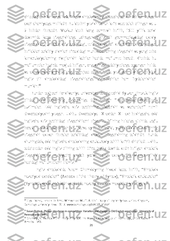 chiqqan)lar bilan birgalikda “Ingliz sintaksisining qisqacha tarixi” deb nomlangan
asari ahamiyatga molikdir. Bu kitobni yozish uchun ko‘p vaqt talab qilingan va u
9   bobdan   iboratdir.   Mazkur   kitob   keng   qamrovli   bo‘lib,   1500   yillik   tarixi
davomida   katta   o‘zgarishlarga   uchragan   ingliz   tili   grammatikasidagi   asosiy
o‘zgarishlar, jumladan so‘z tartibidagi, ot iborasi va fe’l so‘z birikmasi hamda gap
bo‘laklari tarkibiy qismlari o‘rtasidagi munosabatlarning o‘zgarishi va yangi tobe
konstruksiyalarning   rivojlanishi   kabilar   haqida   ma’lumot   beradi.   Kitobda   bu
ma’lumotlar   hozirda   mavjud   bo‘lgan,   eng   so‘nggi   adabiyotlarga   tayangan   holda
va   asosiy   nazariy   modellarga   murojaat   qilgan   holda   yozilgan.   Ushbu   kitobdan
ingliz   tili   sintaksisidagi   o‘zgarishlariga   qiziquvchilar   ham   foydalanishlari
mumkin. 20
  
          Bundan tashqari Pensilvaniya universiteti  tadqiqotchisi  Syuzan Pintzuk   ingliz
tilidagi   so‘z   tartibining   o‘zgarishiga   doir   bo‘lgan   “Raqobatdagi   frazeologik
tuzilmalar:   Eski   inglizcha   so‘z   tartibining   o‘zgarishi   va   variantlari”   nomli
dissertatsiyasini   yozgan.   Ushbu   dissertatsiya   IX   asrdan   XII   asr   boshigacha   eski
inglizcha   so‘z   tartibidagi   o‘zgarishlarni   o‘rganib,   fe’lning   holatiga   alohida   urg‘u
beradi .   Ushbu   tadqiqotdan   shu   narsa   ayon   bo‘ladiki,   yuzaki   so‘zlar   tartibining
o‘zgarishi   asosan   iboralar   tarkibidagi   sinxron   o‘zgarishning   ta’siridir.   Bunda
shuningdek, eski inglizcha sintaksisning strukturaviy tahlili ko‘rib chiqiladi. Ushbu
tadqiqotdan   eski   ingliz   tilining   tahlili   O‘rta   ingliz   davrida   sodir   bo‘lgan   sintaktik
o‘zgarishlarning   mohiyatini   anglab   yetish   uchun   asos   bo‘lib   xizmat   qilishi
haqidagi ma’lumotlarni olamiz. 21
          Ingliz   sintaksisida   Noam   Chomskiyning   hissasi   katta   bo‘lib,   “Sintaksis
nazariyasi   aspektlari”   (Aspects   of   the   Theory   of   Syntax),   “Sintaktik   strukturalar”
(Syntaktik structures) kabi asarlarida nazariy sintaksis masalalari yoritilgan. 22
20
  Olga Fischer, Hendrik De Smet. Wim van der Wurff. A Brief History of English Syntax. United Kingdom, 
Cambridge University Press – 2017.  www.cambridge.org/9780521747974
21
 Susan Pintsuk. Phrase structures in competition: Variation and change in Old English word order.  University of 
Pennsylvania – 1991.
22
  Chomsky, N.  Aspects of the Theory of Syntax. The Massachusetts Institute of Technology, United States of 
America–1965.
21 