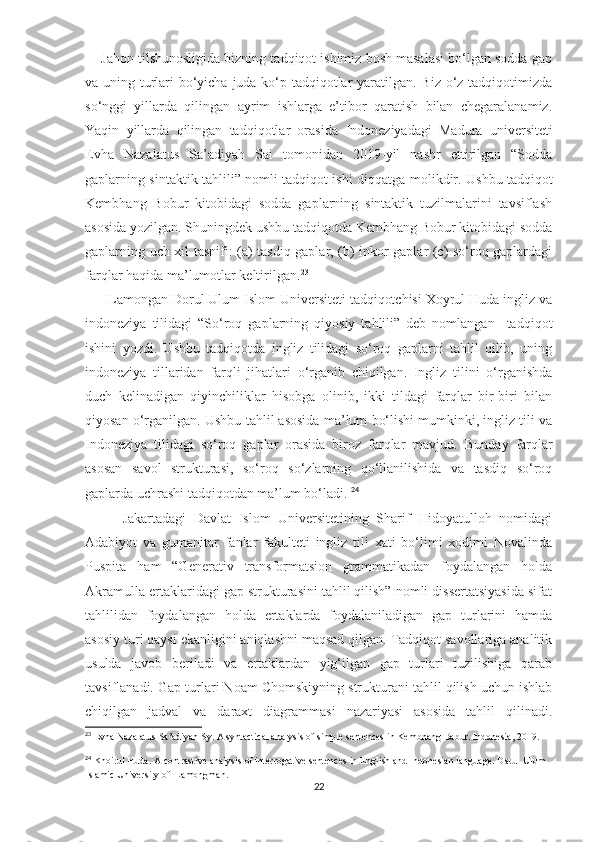      Jahon tilshunosligida bizning tadqiqot ishimiz bosh masalasi bo‘lgan sodda gap
va uning turlari bo‘yicha juda ko‘p tadqiqotlar  yaratilgan. Biz o‘z tadqiqotimizda
so‘nggi   yillarda   qilingan   ayrim   ishlarga   e’tibor   qaratish   bilan   chegaralanamiz.
Yaqin   yillarda   qilingan   tadqiqotlar   orasida   Indoneziyadagi   Madura   universiteti
Evha   Nazalatus   Sa’adiyah   Sai   tomonidan   2019-yil   nashr   ettirilgan   “Sodda
gaplarning sintaktik tahlili” nomli tadqiqot ishi diqqatga   molikdir .   Ushbu tadqiqot
Kembhang   Bobur   kitobidagi   sodda   gaplarning   sintaktik   tuzilmalarini   tavsiflash
asosida yozilgan. Shuningdek ushbu tadqiqotda Kembhang Bobur kitobidagi sodda
gaplarning uch xil tasnifi: (a) tasdiq gaplar, (b) inkor gaplar (c) so‘roq gaplardagi
farqlar haqida ma’lumotlar keltirilgan. 23
      Lamongan Dorul Ulum Islom Universiteti tadqiqotchisi Xoyrul Huda ingliz va
indoneziya   tilidagi   “So‘roq   gaplarning   qiyosiy   tahlili”   deb   nomlangan     tadqiqot
ishini   yozdi.   Ushbu   tadqiqotda   ingliz   tilidagi   so‘roq   gaplarni   tahlil   qilib,   uning
indoneziya   tillaridan   farqli   jihatlari   o‘rganib   chiqilgan.   Ingliz   tilini   o‘rganishda
duch   kelinadigan   qiyinchiliklar   hisobga   olinib,   ikki   tildagi   farqlar   bir-biri   bilan
qiyosan o‘rganilgan. Ushbu tahlil asosida ma’lum bo‘lishi mumkinki, ingliz tili va
Indoneziya   tilidagi   so‘roq   gaplar   orasida   biroz   farqlar   mavjud.   Bunday   farqlar
asosan   savol   strukturasi,   so‘roq   so‘zlarning   qo‘llanilishida   va   tasdiq   so‘roq
gaplarda uchrashi tadqiqotdan ma’lum bo‘ladi.  24
          Jakartadagi   Davlat   Islom   Universitetining   Sharif   Hidoyatulloh   nomidagi
Adabiyot   va   gumanitar   fanlar   fakulteti   ingliz   tili   xati   bo‘limi   xodimi   Novalinda
Puspita   ham   “Generativ   transformatsion   grammatikadan   foydalangan   holda
Akramulla ertaklaridagi gap strukturasini tahlil qilish” nomli dissertatsiyasida sifat
tahlilidan   foydalangan   holda   ertaklarda   foydalaniladigan   gap   turlarini   hamda
asosiy turi qaysi ekanligini aniqlashni maqsad qilgan. Tadqiqot savollariga analitik
usulda   javob   beriladi   va   ertaklardan   yig‘ilgan   gap   turlari   tuzilishiga   qarab
tavsiflanadi. Gap turlari Noam Chomskiyning strukturani tahlil qilish uchun ishlab
chiqilgan   jadval   va   daraxt   diagrammasi   nazariyasi   asosida   tahlil   qilinadi.
23
 Evha Nazalatus Sa’adiyah Sy. A syntactical analysis of simple sentences in Kembhang Babur. Indonesia, 2019.
24
 Khoirul Huda. A contrastive analysis of interrogative sentences in English and Indonesian language. Darul Ulum 
Islamic University of  Lamongman. 
22 