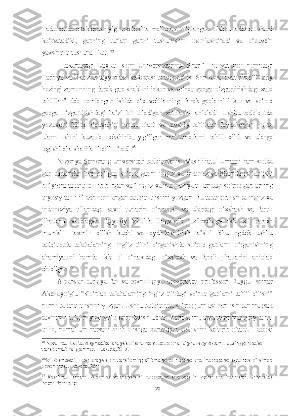 Tadqiqotda ertaklardan yigirma beshta ma’lumot to‘plangan. Ushbu tadqiqot shuni
ko‘rsatadiki,   gapning   turlari   gapni   tushunishni   osonlashtiradi   va   o‘quvchi
yaxshiroq tushuna oladi. 25
            Jakartadagi   Davlat   Islom   Universitetining   Sharif   Hidoyatulloh   nomidagi
Tarbiya va Ustozlar tayyorlash kafedrasi tadqiqotchisi Shri Rosmavatining “Oddiy
hozirgi zamonning darak gap shaklini inkor va so‘roq gapga o‘zgartirishdagi xato
tahlillar”   deb   nomlangan   ishida   o‘quvchilarning   darak   gaplarni   inkor   va   so‘roq
gapga   o‘zgartirishdagi   ba’zi   bir   qiladigan   xatolarini   aniqladi.   Ushbu   tadqiqotda
yozuvchi   20   ta   o‘quvchini   tanlab   oladi   va   tavsifiy   tahlildan   foydalangan   holda
ularni   ishini   kuzatib,   tekshirib,   yig‘ilgan   ma’lumotlarni   tahlil   qildi   va   ularga
tegishlicha sharhlar berib o‘tadi. 26
             Nigeriya Semerang universiteti tadqiqotchisi Mashlihatul Umami ham sodda
gap   turlaridan   biri   bo‘lgan   so‘roq   gapni   ingliz   va   indoneziya   tillarida   ishlatilishi
bo‘yicha tadqiqot olib borgan va “Ingliz va indoneziya tillaridagi so‘roq gaplarning
qiyosiy tahlili” deb nomlangan tadqiqot ishini yozgan. Bu tadqiqot ishida ingliz va
indoneziya   tillaridagi   savol   turlarini   o‘rganish   va   ulardagi   o‘xshash   va   farqli
jihatlarni   aniqlagan.   Qiyosiy   tahlilda   lingvistik   tuzilmalarga   ikki   xil   qarash
mumkin:   taxmin   qilish   kuchi   va   oydinlashtirish   ta’siri.   Shuningdek   ushbu
tadqiqotda   talabalarning     ingliz   tilini   o‘rganishda   so‘roq   gaplarni   o‘rganishning
ahamiyatini   hamda   ikki   til   o‘rtasidagi   o‘xshash   va   farqli   jihatlarini   aniqlab
chiqilgan. 27
          Alparslan   turkiya   fan   va   texnologiya   universiteti   professori   Duygu   Ispinar
Akchayo‘glu   “Ko‘plab   talabalarning   ingliz   tilidagi   so‘roq   gaplarni   tahlil   qilishi”
nomli tadqiqot ishini yozgan. Ushbu tadqiqotda so‘roq jumlasi berilishidan maqsad
taxminni   to‘g‘ri  yoki  yo‘qligini  bilish   uchun  berilishini,   argument  mantiqiy  tahlil
qilib,   noma’lum   narsani   bilib   olishga   qaratilgan   bo‘lishini   keltirib   o‘tadi.   Hattoki
25
 Novalinda Puspita. A syntactical analysis of sentence structure on a fairy tales by Akramulla using generative 
transformational grammar.  – Jakarta, 2017.
26
Sri   Rosmawati.   Error   analysis   on   transforming   affirmative   to   negative   and   interrogative   sentences   of   simple
present tense. – Jakarta, 2014
27
  Mashlihatul   Umami.   A   contrastive   analysis   of   interrogative   sentences   in   English   and   Indonesian.   Universitas
Negeri Semerang
23 