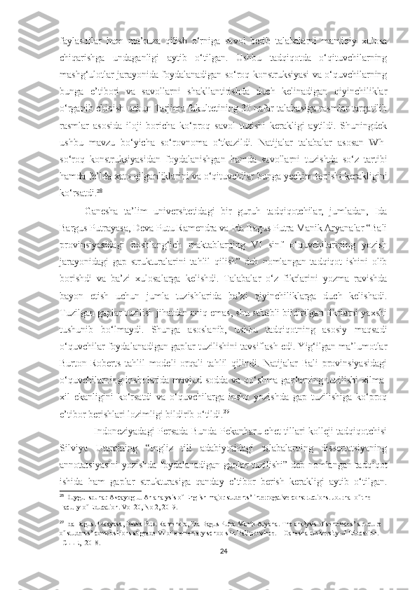 faylasuflar   ham   ma’ruza   qilish   o‘rniga   savol   berib   talabalarni   mantiqiy   xulosa
chiqarishga   undaganligi   aytib   o‘tilgan.   Ushbu   tadqiqotda   o‘qituvchilarning
mashg‘ulotlar jarayonida foydalanadigan so‘roq konstruksiyasi va o‘quvchilarning
bunga   e’tibori   va   savollarni   shakllantirishda   duch   kelinadigan   qiyinchiliklar
o‘rganib chiqish uchun Tarjima fakultetining 30 nafar talabasiga rasmlar tarqatilib
rasmlar   asosida   iloji   boricha   ko‘proq   savol   tuzishi   kerakligi   aytildi.   Shuningdek
ushbu   mavzu   bo‘yicha   so‘rovnoma   o‘tkazildi.   Natijalar   talabalar   asosan   Wh-
so‘roq   konstruksiyasidan   foydalanishgan   hamda   savollarni   tuzishda   so‘z   tartibi
hamda fe’lda xato qilganliklarini va o‘qituvchilar bunga yechim topishi kerakligini
ko‘rsatdi. 28
Ganesha   ta’lim   universitetidagi   bir   guruh   tadqiqotchilar,   jumladan,   Ida
Bargus Putrayasa, Deva Putu Ramendra va Ida Bagus Putra Manik Aryanalar “Bali
provinsiyasidagi   boshlang‘ich   maktablarning   VI   sinf   o‘quvchilarining   yozish
jarayonidagi   gap   strukturalarini   tahlil   qilish”   deb   nomlangan   tadqiqot   ishini   olib
borishdi   va   ba’zi   xulosalarga   kelishdi.   Talabalar   o‘z   fikrlarini   yozma   ravishda
bayon   etish   uchun   jumla   tuzishlarida   ba’zi   qiyinchiliklarga   duch   kelishadi.
Tuzilgan gaplar tuzilish jihatdan aniq emas, shu sababli bildirilgan fikrlarni yaxshi
tushunib   bo‘lmaydi.   Shunga   asoslanib,   ushbu   tadqiqotning   asosiy   maqsadi
o‘quvchilar foydalanadigan gaplar tuzilishini tavsiflash edi. Yig‘ilgan ma’lumotlar
Burton-Roberts   tahlil   modeli   orqali   tahlil   qilindi.   Natijalar   Bali   provinsiyasidagi
o‘quvchilarning insholarida mavjud sodda va qo‘shma gaplarning tuzilishi  xilma-
xil   ekanligini   ko‘rsatdi   va   o‘quvchilarga   insho   yozishda   gap   tuzilishiga   ko‘proq
e’tibor berishlari lozimligi bildirib o‘tildi. 29
                      Indoneziyadagi Persada Bunda Pekanbaru chet tillari kolleji tadqiqotchisi
Silviya   Utamining   “Ingliz   tili   adabiyotidagi   talabalarning   dissertatsiyaning
annotatsiyasini  yozishda foydalanadigan gaplar tuzilishi” deb nomlangan tadqiqot
ishida   ham   gaplar   strukturasiga   qanday   e’tibor   berish   kerakligi   aytib   o‘tilgan.
28
 Duygu Ispunar Akcayoglu. An analysis of English major students’ interrogative constructions. Journal of the 
Faculty of Education. Vol 20, No 2, 2019. 
29
  Ida Bagus Putrayasa, Dewa Putu Ramendra, Ida Bagus Putra Manik Aryana. The analysis of sentences’ structure 
of students’ compositions at grade VI of elementary schools in Bali province. – Ganesha University of Education. 
ICLLE,  2018. 
24 