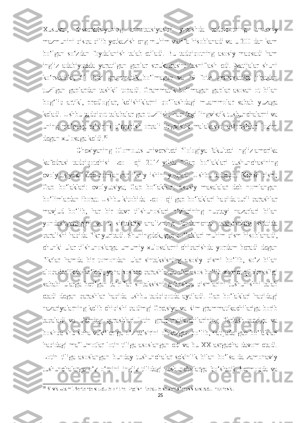 Xususan,   dissertatsiyaning   annotatsiyasini   yozishda   tadqiqotning   umumiy
mazmunini qisqa qilib yetkazish eng muhim vazifa hisoblanadi va u 200 dan kam
bo‘lgan   so‘zdan   foydalanish   talab   etiladi.   Bu   tadqiqotning   asosiy   maqsadi   ham
ingliz   adabiyotida   yaratilgan   gaplar   strukturasini   tasniflash   edi.   Natijalar   shuni
ko‘rsatdiki,   61   foizi   grammatik   bo‘lmagan   va   39   foizi   grammatika   jihatdan
tuzilgan   gaplardan   tashkil   topadi.   Grammatik   bo‘lmagan   gaplar   asosan   ot   bilan
bog‘liq   artikl,   predloglar,   kelishiklarni   qo‘llashdagi   muammolar   sabab   yuzaga
keladi. Ushbu tadqiqot talabalar gap tuzilishi haqidagi lingvistik tushunchalarni va
uning   ma’noga   ta’sirini   o‘rganish   orqali   lingvistik   malakasini   oshirishlari   lozim
degan xulosaga keldi. 30
                        Chexiyaning   Olomouts   universiteti   filologiya   fakulteti   Ingliz-amerika
kafedrasi   tadqiqotchisi   Leo   Heji   2014-yilda   “Gap   bo‘laklari   tushunchasining
evolyutsiyasi”   deb   nomlangan   ilmiy   ishini   yoqladi.   Ushbu   tadqiqot:   Kirish   qism;
Gap   bo‘laklari:   evolyutsiya;   Gap   bo‘laklari:   asosiy   masalalar   deb   nomlangan
bo‘limlardan iborat. Ushbu kitobida Leo Heji gap bo‘laklari haqida turli qarashlar
mavjud   bo‘lib,   har   bir   davr   tilshunoslari   o‘zlarining   nuqtayi   nazarlari   bilan
yondashganligini   va   u   sintaktik   analizning   fundamental   tushunchasi   sifatida
qaralishi haqida fikr yuritadi. Shuningdek, gap bo‘laklari muhim qism hisoblanadi,
chunki   ular   tilshunoslarga   umumiy   xulosalarni   chiqarishda   yordam   beradi   degan
fikrlar   hamda   bir   tomondan   ular   sintaksisning   asosiy   qismi   bo‘lib,   so‘z   bilan
aloqadorlikda bo‘ladi, yana boshqa qarashlarda ular asos bo‘lib xizmat qilolmasligi
sababi   ularga   berilgan   ta’riflar   sintaksisning   boshqa   qismlarini   tushunishni   talab
etadi   degan   qarashlar   haqida   ushbu   tadqiqotda   aytiladi.   Gap   bo‘laklari   haqidagi
nazariyalarning kelib chiqishi qadimgi Gretsiya va Rim grammatikachilariga borib
taqaladi   va   ularning   qarashlari   lotin   grammatikachilarining   fikrlash   tarziga   va
boshqa   shu   soha   vakillariga  o‘z   ta’sirini   o‘tkazgan   bo‘lib,  natijada   gap  bo‘laklari
haqidagi ma’lumotlar lotin tiliga asoslangan edi va bu XX asrgacha davom etadi.
Lotin   tiliga   asoslangan   bunday   tushunchalar   sekinlik   bilan   bo‘lsa-da   zamonaviy
tushunchalarga   o‘z   o‘rnini   ingliz   tilidagi   tushunchalarga   bo‘shatib   bermoqda   va
30
 Silvia Utami. Sentence structure on the English literature students’ thesis abstract. Indonesia.
25 