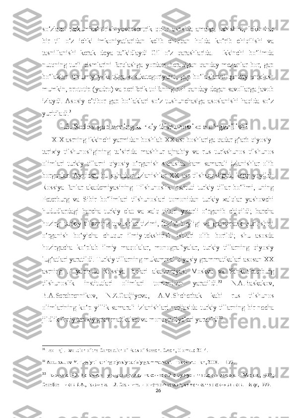 so‘zlarni   turkumlashtirish   yevrosentrik   qolip   asosida   amalga   oshishini,   lekin   har
bir   til   o‘z   ichki   imkoniyatlaridan   kelib   chiqqan   holda   ko‘rib   chiqilishi   va
tasniflanishi   kerak   deya   ta’kidlaydi   Gil   o‘z   qarashlarida.     Ikkinchi   bo‘limda
nutqning   turli   qismlarini   farqlashga   yordam   beradigan   qanday   mezonlar   bor,   gap
bo‘laklari   umumiy   yoki   tilga   xos   kategoriyami,   gap   bo‘laklarini   qanday   aniqlash
mumkin, prototip (yadro) va periferik toifaning roli qanday degan savollarga javob
izlaydi.   Asosiy   e’tibor   gap   bo‘laklari   so‘z   tushunchasiga   asoslanishi   haqida   so‘z
yuritiladi. 31
             
         1.3. Sodda gaplarning turkiy tilshunoslikda o‘rganilishi                  
     XIX asrning ikkinchi yarmidan boshlab XX asr boshlariga qadar g‘arb qiyosiy-
tarixiy   tilshunosligining   ta’sirida   mashhur   ajnabiy   va   rus   turkshunos   tilshunos
olimlari   turkiy   tillarni   qiyosiy   o‘rganish   sohasida   ham   samarali   izlanishlar   olib
borganlar.   Ayniqsa,   bu   sohadagi   izlanishlar   XX   asr   tilshunosligida   keng   yoyildi:
Rossiya   fanlar   akademiyasining   Tilshunoslik   instituti   turkiy   tillar   bo‘limi,   uning
Peterburg   va   Sibir   bo‘limlari   tilshunoslari   tomonidan   turkiy   xalqlar   yashovchi
hududlardagi   barcha   turkiy   elat   va   xalq   tillari   yetarli   o‘rganib   chiqildi;   barcha
hozirgi   turkiy   tillarning   tovushlar   tizimi,   lug‘at   boyligi   va   grammatik   qurilishini
o‘rganish   bo‘yicha   chuqur   ilmiy-tekshirish   ishlari   olib   borildi;   shu   asosda
hozirgacha   ko‘plab   ilmiy   maqolalar,   monografiyalar,   turkiy   tillarning   qiyosiy
lug‘atlari yaratildi. Turkiy tillarning mukammal qiyosiy grammatikalari asosan XX
asrning   II   yarmida   Rossiya   fanlari   akademiyasi   Moskva   va   Sankt-Peterburg
tilshunoslik   institutlari   olimlari   tomonidan   yaratildi. 32
  N.A.Baskakov,
B.A.Serebrennikov,   N.Z.Gadjiyeva,   A.M.Shcherbak   kabi   rus   tilshunos
olimlarining   ko‘p   yillik   samarali   izlanishlari   natijasida   turkiy   tillarning   bir   necha
jildlik ilmiy tarixiy grammatikalari va monografiyalari yaratildi 33
.  
31
 Leo Hejl. Evolution of the Conception of Parts of Speech. Czech, Olomouc 2014.
32
 Abdurasulov Y. Turkiy tillarning qiyosiy-tarixiy grammatikasi. –Toshkent:  Fan, 2008. – B.79.
33
  Гаджиева   Н.З.   Основн ы е   пути   развития   синтаксической   структуры   тюркских   языков.   –   Москва,   1973 ;
Серебренников Б.А., Гаджиева Н.З. Сравнительно-историческая грамматика тюркских яз ы ков. –Баку, 1979.
26 