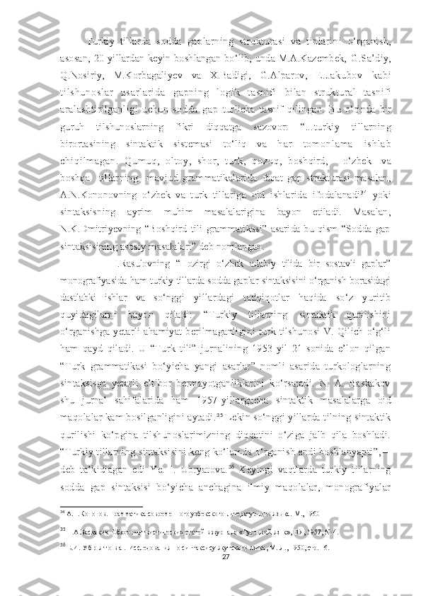           Turkiy   tillarda   sodda   gaplarning   strukturasi   va   tiplarini   o‘ rganish,
asosan,  20-yillardan kеyin boshlangan  bo‘lib, unda M.A.Kazеmbеk,   G.Sa’diy,
Q.Nosiriy,   M.Korbagaliyеv   va   X.Badigi,   G.Alparov,   E. J a k u b o v   k a b i
t i l s h u n o s l a r   a s a r l a r i d a   g a p n i n g   l o g i k   t a s n i f i   bilan   struktural   tasnifi
aralashtirilganligi   uchun   sodda   gap   turlicha   tasnif   qilingan.   Bu   o‘ rinda   bir
guruh   tilshunoslarning   fikri   diqqatga   sazovor:   “... turkiy   tillarning
birortasining   sintaktik   sistеmasi   to‘liq   va   h a r   t o m o n l a m a   i s h l a b
c h i q i l m a g a n .   Q u m u q ,   o l t o y ,   s h o r ,   t u r k ,   q o z o q ,   boshqird,       o‘ zbеk     va
boshqa     tillarning     mavjud   grammatikalarida   faqat   gap   strukturasi   masalan,
A.N.Kononovning   o‘ zbеk   va   turk   tillariga   oid   ishlarida   ifodalanadi 3 4
  yoki
sintaksisning   ayrim   muhim   masalalarigina   bayon   etiladi.   Masalan,
N.K.Dmitriyеvning   “Boshqird   tili   grammatikasi”   asarida   bu   qism   “Sodda   gap
sintaksisining asosiy masalalari” dеb nomlangan. 
                  I.Rasulovning   “Hozirgi   o‘zbek   adabiy   tilida   bir   sostavli   gaplar”
monografiyasida ham turkiy tillarda sodda gaplar sintaksisini o‘rganish borasidagi
dastlabki   ishlar   va   so‘ nggi   yillardagi   tadqiqotlar   haqida   so‘z   yuritib
quyidagilarni   bayon   qiladi:   “Turkiy   tillarning   sintaktik   qurilishini
o‘rganishga   yetarli   ahamiyat   berilmaganligini   turk   tilshunosi   V.   Qilich   o‘g‘li
ham   qayd   qiladi.   U   “Turk   tili”   jurnalining   1953-yil   21-sonida   e’lon   qilgan
“Turk   grammatikasi   bo‘yicha   yangi   asarlar”   nomli   asarida   turkologlarning
sintaksisga   yetarli   e’tibor   bermayotganliklarini   ko‘rsatadi.   N.   A.   Baskakov
shu   jurnal   sahifalarida   ham   1957 - yillargacha   si n taktik   masalalarga   oid
maqolalar kam bosilganligini aytadi. 35
  Lekin so‘nggi yillarda tilning sintaktik
qurilishi   ko‘pgina   tilshunoslarimizning   diqqatini   o‘ziga   jalb   qila   boshladi.
“ Turkiy tillarning sintaksisini  keng ko‘lamda o‘rganish endi boshlanyapti ” ,—
deb   ta ’ kidlagan   edi   Ye.   I.   Ubryatova. 36
  Keyingi   vaqtlarda   turkiy   tillarning
sodda   gap   sintaksisi   bo‘yicha   anchagina   ilmiy   maqolalar,   monografiyalar
34
 А.Н.Кононов. Грамматика современного узбекского-литературного языка.- M ., 1960  
35
 Н.А.Баскаков. Обзор лингвистических статей в журнале «Турецкий язнк», ВЯ, 1957, № 4.
36
 Е.И .   У б р я т о в а .  Исследования по синтаксису якутского язика, М.-Л., 1950, стр. 16.
27 