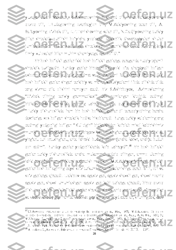 yuzaga   keldi.   Masalan,   K.Axmerovning   boshqird   tili,   M.B.Balakayevning
qozoq   tili,   I.Budagovning   ozarbayjon   tili,   M.Zakiyevning   tatar   tili,   A.
Safayevning   o‘zbek   tili,   E.F.Tenishevning   salar   tili,   N.Gadjiyevaning   turkiy
tillar   sintaktik   qurilishi   bo‘yicha   yoqlagan   doktorlik   dissertasiyalari   shular
jumlasidandir. 37
  Bular  sodda  gap sintaksisini  o‘rganish  sohasida  o‘zining boy
ilmiy xulosalari bilan muhim ahamiyatga   ega bo‘ldi.”
          Bir bosh bo‘lakli gaplar ikki bosh bo‘lakli gaplarga qaraganda nutqiy tejamli
sintaktik   tuzilmadir.   Bunday   gaplar   biron   hodisa   yoki   o‘ta   ahamiyatli   bo‘lgan
axborot   (harakat,   holat,   belgi,   predmet   va   hodisalar)ni   faollashtiradi.   Bu   esa   ikki
bosh   bo‘lakli   gaplar   singari   tarkibiy   va   ma’no   xususiyatlarni   ifoda   qilishda   tilda
teng   xizmat   qila   olishini   namoyon   etadi.   Biz   S. Ashirboyev,   I.Azimovlarning
“O‘zbek   tilining   tarixiy   grammatikasi”   deb   nomlangan   kitobida   qadimgi
bitiktoshlarda   ham   sodda   gapning   uchrashi   haqida   quyidagilarni   aytib   o‘tadi
“Turkiy   tilshunoslikda   ham   bir   bosh   bo‘lakli   gaplar   til   taraqqiyotining   barcha
davrlariga xos bo‘lgan sintaktik hodisa hisoblanadi. Bunga turkiy xalqlarning eng
qadimgi   yodgorligi   bo‘lgan   “Kul   tigin”   bitiktoshidan   ko‘plab   misol   keltirishimiz
mumkin: “... ilg ә r ү  k ү n tog‘siqqa, birg ә r ү  k ү n ortusIng‘aru, qurig‘aru k ү n batisi ң a,
yirg‘aru   tun   ortusing‘aru,   anta   ichr ә ki   buduni   qop   m(ancha   k ә r ү r,   anch)a   budun
qon   etdim”.   Bunday   gaplar   yodgorliklarda   ko‘p   uchraydi”. 38
  Bir   bosh   bo‘lakli
gaplar   turkiy   tilshunoslikda   ancha   mukammal   tadqiq   qilingan,   ammo   ularning
ichki   tasnifida   har   xilliklarni   uchratish   mumkin.   M.Z.Zakiyev   bir   bosh   bo‘lakli
gaplar bosh bo‘lagining qaysi so‘z turkumi bilan ifodalanishiga qarab fe’lli, otli va
so‘z-gaplarga ajratadi. I.Jakipov esa egasiz gap, egasiz shaxsli  gap, shaxsi  noaniq
egasiz   gap,   shaxsi   umumlashgan   egasiz   gap   kabi   turlarga   ajratadi,   biroq   qozoq
tilshunoslari bir bosh bo‘lakli gaplar sirasida shaxsi  aniq gapni sanab o‘tmaydilar
va  shaxsi noaniq gap  hamda  shaxssiz gap larnigina qayd etadilar, shuningdek,  atov
37
К.3.Ахмеров.   Исследоваиня   ло   синтаксису   башкирского   язнка,   Уфа,   1962;   М.Б.Балакаев.   Основние
вопроси   сиитаксиса   простого   предложения   в   современном   казахском   язнке,   АДД,   Алма-Ата,   1950;   3.;
М.3.3акиев.   Сннтакспческий   строй   тагарского   язмка,   АДД,   Казань,   1963;   А.С.Сафаев.   Исследования   по
синтаксису  ўзбекского  язмка,  Ташкент, 1968;  Э.  Ф.   Т е н и ш е в .   Строй   саларского  язмка,  АДД,  М., 1969;
Н.3. Г а д ж и е в а .  Основнме пути развития синтаксической структурн тюркских язнков, АДД, М., 1970.
38
  Аширбоев  C ., Азимов   И.   Ўзбек тилининг тарихий грамматикаси . –  Тошкент :  2012. – Б.74.
28 