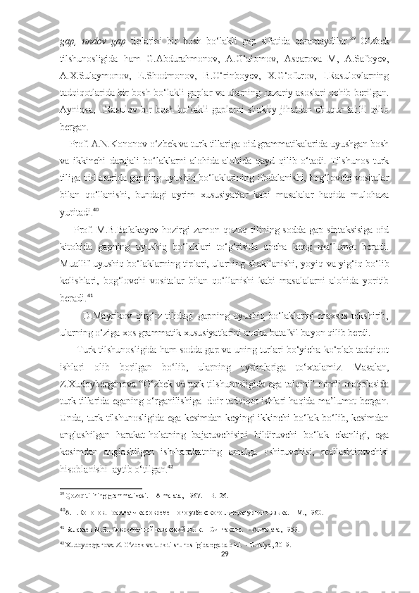 gap,   undov   gap   tiplarini   bir   bosh   bo‘lakli   gap   sifatida   qaramaydilar. 39
  O‘zbek
tilshunosligida   ham   G.Abdurahmonov,   A.G‘ulomov,   Asqarova   M,   A.Safoyev,
A.X.Sulaymonov,   E.Shodmonov,   B.O‘rinboyev,   X.G‘ofurov,   I.Rasulovlarning
tadqiqotlarida bir bosh bo‘lakli gaplar va ularning nazariy asoslari ochib berilgan.
Ayniqsa,   I.Rasulov   bir   bosh   bo‘lakli   gaplarni   shakliy   jihatdan   chuqur   tahlil   qilib
bergan.      
         Prof. A.N.Kononov o‘zbek va turk tillariga oid grammatikalarida uyushgan bosh
va   ikkinchi   darajali   bo‘laklarni   alohida-alohida   qayd   qilib   o‘tadi.   Tilshunos   turk
tiliga oid asarida gapning uyushiq bo‘laklarining ifodalanishi, bog‘lovchi vositalar
bilan   qo‘llanishi,   bundagi   ayrim   xususiyatlar   kabi   masalalar   haqida   mulohaza
yuritadi. 40
 
        Prof. M.B.Balakayev   hozirgi   zamon  qozoq tilining sodda  gap  sintaksisiga  oid
kitobida   gapning   uyushiq   bo‘laklari   to‘g‘risida   ancha   keng   ma‘lumot   beradi.
Muallif uyushiq bo‘laklarning tiplari, ularning shakllanishi, yoyiq va yig‘iq bo‘lib
kelishlari,   bog‘lovchi   vositalar   bilan   qo‘llanishi   kabi   masalalarni   alohida   yoritib
beradi. 41
            D.Mayrikov   qirg‘iz   tilidagi   gapning   uyushiq   bo‘laklarini   maxsus   tekshirib,
ularning o‘ziga xos grammatik xususiyatlarini ancha batafsil bayon qilib berdi. 
      Turk tilshunosligida ham sodda gap va uning turlari bo‘yicha ko‘plab tadqiqot
ishlari   olib   borilgan   bo‘lib,   ularning   ayrimlariga   to‘xtalamiz.   Masalan,
Z.Xudoyberganova “O‘zbek va turk tilshunosligida ega talqini” nomli maqolasida
turk tillarida eganing o‘rganilishiga  doir tadqiqot ishlari haqida ma’lumot bergan.
Unda, turk tilshunosligida ega kesimdan keyingi ikkinchi bo‘lak bo‘lib, kesimdan
anglashilgan   harakat-holatning   bajaruvchisini   bildiruvchi   bo‘lak   ekanligi,   ega
kesimdan   anglashilgan   ish-harakatning   amalga   oshiruvchisi,   reallashtiruvchisi
hisoblanishi  aytib o‘tilgan. 42
 
39
  Qozoq tilining grammatikasi. – Alma-ata,  1967. – B.126.
40
А.Н.Кононов. Грамматика современного узбекского-литературного языка. – M., 1960. 
41
 Балакаев   М.Б.. Современный казакский язык. – Синтаксис.  – Алма-ата, 1959.
42
  Xudoyberganova Z. O‘zbek va turk tilshunosligida ega talqini.  –Turkiya,  2019. 
29 