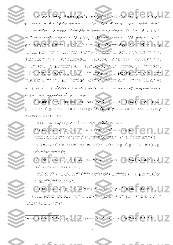                   Muammoning o‘rganilganlik darajasi.   O‘zbek tilshunosligida sodda gap
va   uning   turlari   bo‘yicha   qator   tadqiqotlar   olib   borilgan   va   ushbu     tadqiqotlarda
tadqiqotchilar   o‘z   mavzu   doirasida   muammoning   o‘rganilish   darajasi   xususida
ma’lumot   berib   o‘tganlar.   Masalan,   N.Rahmatovaning   “Ikki   tarkibli   sodda
gaplarning nutqiy voqealanishi” deb nomlangan dissertatsiyasida A.G‘ulomovning
“Sodda   gap”   nomli     tadqiqoti,   shuningdek,   A.Abdulla y еv,   G‘.Abdurahmonov,
X.Abdurahmonov,   X.Boltabo y еva,   I.Rasulov,   A.Safo y еv,   A.Sulaymonov,
O.Turdi y еv,   B.Egambеrdi y еv,   I.Xayrulla y еv,   E.Shodmonov,   B.O‘rinbo y еv,
H.G‘ofurov,   A.Hazratqulov   kabi   olimlarning   sodda   gapning   qurilishiga   doir
masalalar ko‘rib chiqilgani haqidagi fikrlar  bildirib o‘tilgan 2
.  Biroq  sodda gap va
uning   turlarining   o‘zbek   tilshunosligida   kimlar   tomonidan,   qay   darajada   tadqiq
etilgani  alohida tarzda   o‘rganilmagan.          
Tadqiqotning   maqsadi   va   vazifalari .   O‘zbek   tilshunosligida   sodda
gaplarning   o‘rganilishi   tarixini   monografik   planda   yoritib   berish   ishning   asosiy
maqsadini tashkil etadi.
Tadqiqotda quyidagi vazifalarni bajarish ko‘zda tutildi: 
– s odda gap va uning turlari haqida qisqacha ma’lumot  berish;
– sodda gap turlarining jahon tilshunosligida o‘rganilishiga e’tibor qaratish;
– turkiyshunoslikda   sodda   gap   va   uning   turlarining   o‘rganilish   darajasiga
ahamiyat qaratish ;
– o‘zbek   tilshunosligida   sodda   gap   va   uning   turlari     o‘rganilgan   darslik   va
qo‘llanmalarni tadqiq etish;
–   o‘zbek   tili   sintaktik   qurilishining   an’anaviy   talqinida   sodda   gap   masalasi
o‘rganilishini sharhlash; 
– sodda gap va uning turlari bo‘yicha qilingan ilmiy tadqiqotlarni o‘rganish;
–sodda   gaplar   dialektal   hamda   tarixiy   jihatdan   yoritilgan   ishlarga   e’tibor
qaratish va tadqiq etish;
2
 Rahmatova N. Ikki tarkibli sodda gaplarning nutqiy voqelanishi: Filol.fan.nomz….diss.–Buxoro, 2012. –B.3-4. 
3 