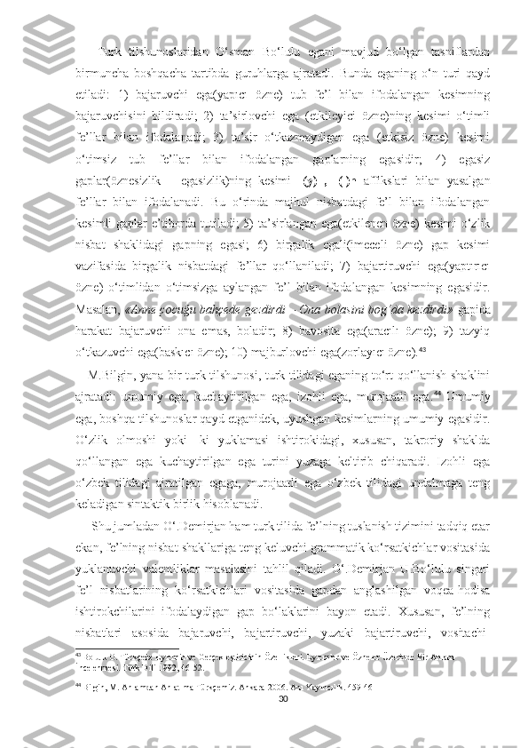       Turk   tilshunoslaridan   O‘sman   Bo‘lulu   egani   mavjud   bo‘lgan   tasniflardan
birmuncha   boshqacha   tartibda   guruhlarga   ajratadi.   Bunda   eganing   o‘n   turi   qayd
etiladi:   1)   bajaruvchi   ega(yapıcı   özne)   tub   fe’l   bilan   ifodalangan   kesimning
bajaruvchisini   bildiradi;   2)   ta’sirlovchi   ega   (etkileyici   özne)ning   kesimi   o‘timli
fe’llar   bilan   ifodalanadi;   3)   ta’sir   o‘tkazmaydigan   ega   (etkisiz   özne)   kesimi
o‘timsiz   tub   fe’llar   bilan   ifodalangan   gaplarning   egasidir;   4)   egasiz
gaplar(öznesizlik   –   egasizlik)ning   kesimi   -(y)ıl,   -(ı)n   affikslari   bilan   yasalgan
fe’llar   bilan   ifodalanadi.   Bu   o‘rinda   majhul   nisbatdagi   fe’l   bilan   ifodalangan
kesimli  gaplar e’tiborda tutiladi; 5) ta’sirlangan ega(etkilenen özne) kesimi o‘zlik
nisbat   shaklidagi   gapning   egasi;   6)   birgalik   egali(imeceli   özne)   gap   kesimi
vazifasida   birgalik   nisbatdagi   fe’llar   qo‘llaniladi;   7)   bajartiruvchi   ega(yaptırıcı
özne)   o‘timlidan   o‘timsizga   aylangan   fe’l   bilan   ifodalangan   kesimning   egasidir.
Masalan,   «Anne çocuğu bahçede gezdirdi – Ona bolasini bog‘da kezdirdi»   gapida
harakat   bajaruvchi   ona   emas,   boladir;   8)   bavosita   ega(aracılı   özne);   9)   tazyiq
o‘tkazuvchi ega(baskıcı özne); 10) majburlovchi ega(zorlayıcı özne). 43
 
     M.Bilgin, yana bir turk tilshunosi, turk tilidagi eganing to‘rt qo‘llanish shaklini
ajratadi:   umumiy   ega,   kuchaytirilgan   ega,   izohli   ega,   murojaatli   ega. 44
  Umumiy
ega, boshqa tilshunoslar qayd etganidek, uyushgan kesimlarning umumiy egasidir.
O‘zlik   olmoshi   yoki   -ki   yuklamasi   ishtirokidagi,   xususan,   takroriy   shaklda
qo‘llangan   ega   kuchaytirilgan   ega   turini   yuzaga   keltirib   chiqaradi.   Izohli   ega
o‘zbek   tilidagi   ajratilgan   egaga,   murojaatli   ega   o‘zbek   tilidagi   undalmaga   teng
keladigan sintaktik birlik hisoblanadi.
     Shu jumladan O‘.Demirjan ham turk tilida fe’lning tuslanish tizimini tadqiq etar
ekan, fe’lning nisbat shakllariga teng keluvchi grammatik ko‘rsatkichlar vositasida
yuklanuvchi   valentliklar   masalasini   tahlil   qiladi.   O‘.Demirjan   U.Bo‘lulu   singari
fe’l   nisbatlarining   ko‘rsatkichlari   vositasida   gapdan   anglashilgan   voqea-hodisa
ishtirokchilarini   ifodalaydigan   gap   bo‘laklarini   bayon   etadi.   Xususan,   fe’lning
nisbatlari   asosida   bajaruvchi,   bajartiruvchi,   yuzaki   bajartiruvchi,   vositachi-
43
  Bolulu O. Türkçede Eylemin ve Gerçekleştiricinin Özellikleri. Eylemler ve Özneler Üzerinde Bir Anlam 
İncelenmesi. Türk Dili-1992, 46-52.
44
  Bilgin, M. Anlamdan Anlatıma Türkçemiz. Ankara-2006. Anı Yayıncılık. 459-461
30 