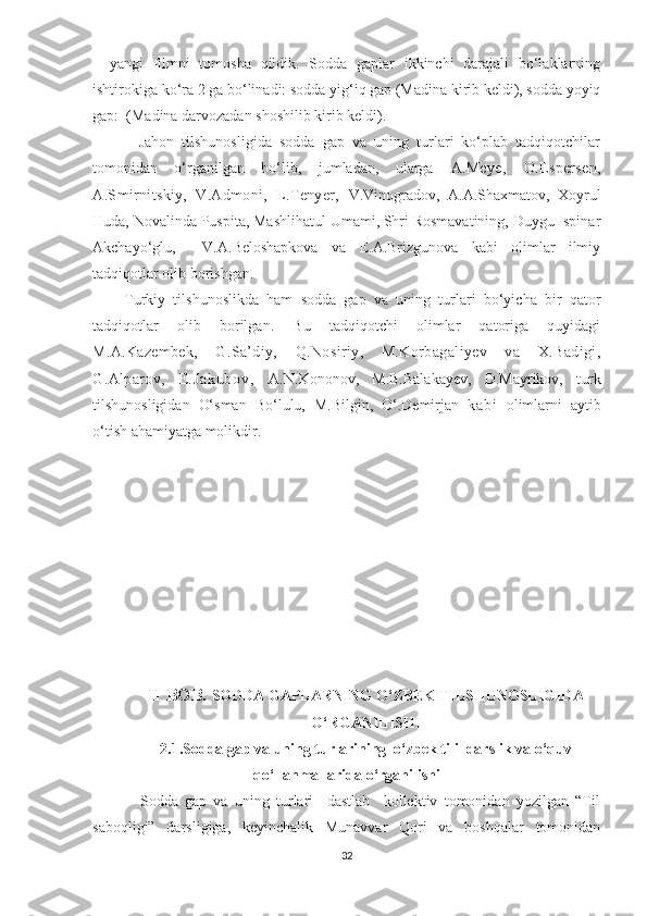 –   yangi   filmni   tomosha   qildik.   Sodda   gaplar   ikkinchi   darajali   bo‘laklarning
ishtirokiga ko‘ra 2 ga bo‘linadi: sodda yig‘iq gap (Madina kirib keldi), sodda yoyiq
gap:  (Madina darvozadan shoshilib kirib keldi).
            Jahon   tilshunosligida   sodda   gap   va   uning   turlari   ko‘plab   tadqiqotchilar
tomonidan   o‘rganilgan   bo‘lib,   jumladan,   ularga   A.Mеyе,   O.Еspеrsеn,
A.Smirnitskiy,   V.Admoni,   L.Tеnyеr,   V.Vinogradov,   A.A.Shaxmatov,   Xoyrul
Huda, Novalinda Puspita, Mashlihatul Umami, Shri Rosmavatining, Duygu Ispinar
Akchayo‘glu,     V.A.Beloshapkova   va   E.A.Brizgunova   kabi   olimlar   ilmiy
tadqiqotlar olib borishgan.
        Turkiy   tilshunoslikda   ham   sodda   gap   va   uning   turlari   bo‘yicha   bir   qator
tadqiqotlar   olib   borilgan.   Bu   tadqiqotchi   olimlar   qatoriga   quyidagi
M.A.Kazеmbеk,   G.Sa’diy,   Q.Nosiriy,   M.Korbagaliyеv   va   X.Badigi,
G.Alparov,   E. J a k u b o v ,   A.N.Kononov,   M.B.Balakayev,   D.Mayrikov,   turk
tilshunosligidan   O‘sman   Bo‘lulu,   M.Bilgin,   O‘.Demirjan   k a b i   olimlarni   aytib
o‘tish ahamiyatga molikdir .
II BOB.  SODDA GAPLARNING O‘ZBEK TILSHUNOSLIGIDA
O‘RGANILISHI
2.1.Sodda gap va uning turlarining  o‘zbek tili  darslik va o‘quv
qo‘llanmallarida o‘rganilishi
              Sodda   gap   va   uning   turlari     dastlab     kollektiv   tomonidan   yozilgan   “Til
saboqligi”   darsligiga,   keyinchalik   Munavvar   Qori   va   boshqalar   tomonidan
32 