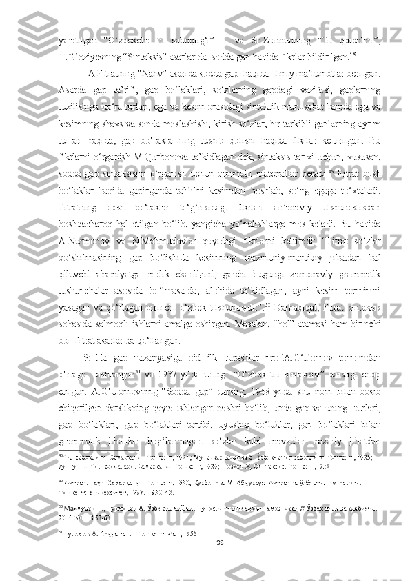 yaratilgan   “O‘zbekcha   til   saboqlig‘i”       va   Sh.Zunnunning   “Til   qoidalari”,
H.G‘oziyevning “Sintaksis” asarlarida  sodda gap haqida fikrlar bildirilgan. 48
 
   A.Fitratning “Nahv” asarida sodda gap  haqida  ilmiy ma’lumotlar berilgan.
Asarda   gap   ta’rifi,   gap   bo‘laklari,   so‘zlarning   gapdagi   vazifasi,   gaplarning
tuzilishiga ko‘ra turlari, ega va kesim orasidagi sintaktik munosabat hamda ega va
kesimning shaxs va sonda moslashishi, kirish so‘zlar, bir tarkibli gaplarning ayrim
turlari   haqida,   gap   bo‘laklarining   tushib   qolishi   haqida   fikrlar   keltirilgan.   Bu
fikrlarni   o‘rganish   M.Qurbonova   ta’kidlaganidek,  sintaksis   tarixi   uchun,   xususan,
sodda   gap   sintaksisini   o‘rganish   uchun   qimmatli   materiallar   beradi. 49
  Fitrat   bosh
bo‘laklar   haqida   gapirganda   tahlilni   kesimdan   boshlab,   so‘ng   egaga   to‘xtaladi.
Fitratning   bosh   bo‘laklar   to‘g‘risidagi   fikrlari   an’anaviy   tilshunoslikdan
boshqacharoq   hal   etilgan   bo‘lib,   yangicha   yo‘nalishlarga   mos   keladi.   Bu   haqida
A.Nurmonov   va   N.Mahmudovlar   quyidagi   fikrlarni   keltiradi:   “Fitrat   so‘zlar
qo‘shilmasining   gap   bo‘lishida   kesimning   mazmuniy-mantiqiy   jihatdan   hal
qiluvchi   ahamiyatga   molik   ekanligini,   garchi   bugungi   zamonaviy   grammatik
tushunchalar   asosida   bo‘lmasa-da,   alohida   ta’kidlagan,   ayni   kesim   terminini
yasagan   va   qo‘llagan   birinchi   o‘zbek   tilshunosidir”. 50
  Darhaqiqat,   Fitrat   sintaksis
sohasida   salmoqli   ishlarni   amalga   oshirgan.  Masalan,   “hol”   atamasi   ham   birinchi
bor Fitrat asarlarida qo‘llangan.
Sodda   gap   nazariyasiga   oid   ilk   qarashlar   prof.A.G‘ulomov   tomonidan
o‘rtaga     tashlangan 51
  va   1937-yilda   uning     “O‘zbek   tili   sintaksisi”   darsligi   chop
etilgan.   A.G‘ulomovning   “Sodda   gap”   darsligi   1948-yilda   shu   nom   bilan   bosib
chiqarilgan   darslikning   qayta   ishlangan   nashri   bo‘lib,   unda   gap   va   uning     turlari,
gap   bo‘laklari,   gap   bo‘laklari   tartibi,   uyushiq   bo‘laklar,   gap   bo‘laklari   bilan
grammatik   jihatdan   bog‘lanmagan   so‘zlar   kabi   mavzular   nazariy   jihatdan
48
Тил сабоқлиғи. Самарқанд –Тошкент, 1924 ;  Мунаввар Қори ва б. Ўзбекча тил сабоқлиғи. Тошкент, 1925; 
Зуннун Ш.Тил қоидалари. Самарқанд –Тошкент, 1929;  Ғозиев Ҳ. Синтаксис. Тошкент,1938.
49
  Фитрат. Наҳв. Самарқанд – Тошкент, 1930; Қурбонова М. Абдурауф Фитрат ва ўзбек тилшунослиги.–
Тошкент: Университет, 1997. –Б.30-43.
50
 Ма ҳмудов Н., Нурмонов А. Ўзбек илмий тилшунослигининг ёрқин намояндаси // Ўзбек тили ва адабиёти. 
2014.№1.–Б.53-63.
51
 Ғуломов А. Содда гап. – Тошкент: Фан, 1955 .
33 