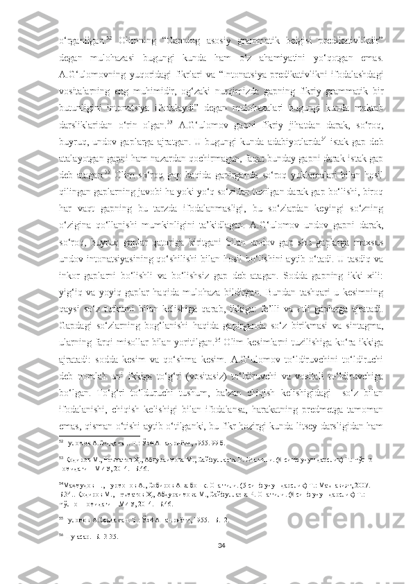 o‘rganilgan. 52
  Olimning   “Gapning   asosiy   grammatik   belgisi   predikativlikdir”
degan   mulohazasi   bugungi   kunda   ham   o‘z   ahamiyatini   yo‘qotgan   emas.
A.G‘ulomovning   yuqoridagi   fikrlari   va   “Intonatsiya   predikativlikni   ifodalashdagi
vositalarning   eng   muhimidir,   og‘zaki   nutqimizda   gapning   fikriy   grammatik   bir
butunligini   intonatsiya   ifodalaydi”   degan   mulohazalari   bugungi   kunda   maktab
darsliklaridan   o‘rin   olgan. 53
  A.G‘ulomov   gapni   fikriy   jihatdan   darak,   so‘roq,
buyruq,   undov   gaplarga   ajratgan.   U   bugungi   kunda   adabiyotlarda 54
  istak   gap   deb
atalayotgan gapni ham nazardan qochirmagan, faqat bunday gapni darak-istak gap
deb   atagan. 55
  Olim   so‘roq   gap   haqida   gapirganda   so‘roq   yuklamalari   bilan   hosil
qilingan gaplarning javobi ha yoki yo‘q so‘zidan tuzilgan darak gap bo‘lishi, biroq
har   vaqt   gapning   bu   tarzda   ifodalanmasligi,   bu   so‘zlardan   keyingi   so‘zning
o‘zigina   qo‘llanishi   mumkinligini   ta’kidlagan.   A.G‘ulomov   undov   gapni   darak,
so‘roq,   buyruq   gaplar   qatoriga   kiritgani   bilan   undov   gap   shu   gaplarga   maxsus
undov intonatsiyasining qo‘shilishi  bilan hosil  bo‘lishini aytib o‘tadi. U tasdiq va
inkor   gaplarni   bo‘lishli   va   bo‘lishsiz   gap   deb   atagan.   Sodda   gapning   ikki   xili:
yig‘iq   va   yoyiq   gaplar   haqida   mulohaza   bildirgan.   Bundan   tashqari   u   kesimning
qaysi   so‘z   turkumi   bilan   kelishiga   qarab,   ikkiga:   fe’lli   va   otli   gaplarga   ajratadi.
Gapdagi   so‘zlarning   bog‘lanishi   haqida   gapirganda   so‘z   birikmasi   va   sintagma,
ularning farqi  misollar  bilan yoritilgan. 56
  Olim  kesimlarni tuzilishiga ko‘ra ikkiga
ajratadi:   sodda   kesim   va   qo‘shma   kesim.   A.G‘ulomov   to‘ldiruvchini   to‘ldiruchi
deb   nomlab   uni   ikkiga   to‘g‘ri   (vositasiz)   to‘ldiruvchi   va   vositali   to‘ldiruvchiga
bo‘lgan.   To‘g‘ri   to‘lduruchi   tushum,   ba’zan   chiqish   kelishigidagi     so‘z   bilan
ifodalanishi,   chiqish   kelishigi   bilan   ifodalansa,   harakatning   predmetga   tamoman
emas, qisman o‘tishi aytib o‘tilganki, bu fikr hozirgi kunda litsey darsligidan ham
52
 Ғуломов А.Содда гап. Т.: ЎзФА нашриёти, 1955. 99 б.
53
  Қодиров М., Неъматов Ҳ., Абдураимова М., Сайфуллаева Р. Она тили. (8-синф учун дарслик) Т.: Чўлпон 
номидаги НМИУ, 2014. –Б.46.
54
Ма ҳмудов Н., Нурмонов А., Собиров А ва бошқ. Она тили. (5-синф учун дарслик) Т.: Маънавият, 2007. –
Б.34.. Қодиров М., Неъматов Ҳ., Абдураимова М., Сайфуллаева Р. Она тили. (8-синф учун дарслик) Т.: 
Чўлпон номидаги НМИУ, 2014. –Б.46.
55
  Ғуломов А.Содда гап. Т.: ЎзФА нашриёти, 1955. –Б.12.
56
  Шу асар.–Б.13-35.
34 