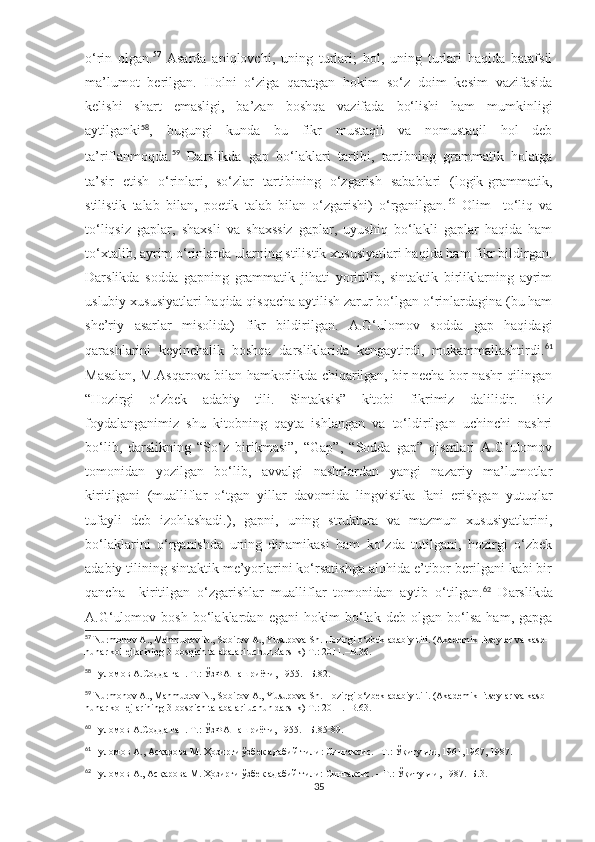 o‘rin   olgan. 57
  Asarda   aniqlovchi,   uning   turlari;   hol,   uning   turlari   haqida   batafsil
ma’lumot   berilgan.   Holni   o‘ziga   qaratgan   hokim   so‘z   doim   kesim   vazifasida
kelishi   shart   emasligi,   ba’zan   boshqa   vazifada   bo‘lishi   ham   mumkinligi
aytilganki 58
,   bugungi   kunda   bu   fikr   mustaqil   va   nomustaqil   hol   deb
ta’riflanmoqda. 59
  Darslikda   gap   bo‘laklari   tartibi,   tartibning   grammatik   holatga
ta’sir   etish   o‘rinlari,   so‘zlar   tartibining   o‘zgarish   sabablari   (logik-grammatik,
stilistik   talab   bilan,   poetik   talab   bilan   o‘zgarishi)   o‘rganilgan. 60
  Olim     to‘liq   va
to‘liqsiz   gaplar,   shaxsli   va   shaxssiz   gaplar,   uyushiq   bo‘lakli   gaplar   haqida   ham
to‘xtalib, ayrim o‘rinlarda ularning stilistik xususiyatlari haqida ham fikr bildirgan.
Darslikda   sodda   gapning   grammatik   jihati   yoritilib,   sintaktik   birliklarning   ayrim
uslubiy xususiyatlari haqida qisqacha aytilish zarur bo‘lgan o‘rinlardagina (bu ham
she’riy   asarlar   misolida)   fikr   bildirilgan.   A.G‘ulomov   sodda   gap   haqidagi
qarashlarini   keyinchalik   boshqa   darsliklarida   kengaytirdi,   mukammallashtirdi. 61
Masalan, M.Asqarova bilan hamkorlikda chiqarilgan, bir necha bor nashr qilingan
“Hozirgi   o‘zbek   adabiy   tili.   Sintaksis”   kitobi   fikrimiz   dalilidir.   Biz
foydalanganimiz   shu   kitobning   qayta   ishlangan   va   to‘ldirilgan   uchinchi   nashri
bo‘lib,   darslikning   “So‘z   birikmasi”,   “Gap”,   “Sodda   gap”   qismlari   A.G‘ulomov
tomonidan   yozilgan   bo‘lib,   avvalgi   nashrlardan   yangi   nazariy   ma’lumotlar
kiritilgani   (mualliflar   o‘tgan   yillar   davomida   lingvistika   fani   erishgan   yutuqlar
tufayli   deb   izohlashadi.),   gapni,   uning   struktura   va   mazmun   xususiyatlarini,
bo‘laklarini   o‘rganishda   uning   dinamikasi   ham   ko‘zda   tutilgani,   hozirgi   o‘zbek
adabiy tilining sintaktik me’yorlarini ko‘rsatishga alohida e’tibor berilgani kabi bir
qancha     kiritilgan   o‘zgarishlar   mualliflar   tomonidan   aytib   o‘tilgan. 62
  Darslikda
A.G‘ulomov   bosh   bo‘laklardan   egani   hokim   bo‘lak   deb   olgan   bo‘lsa   ham,   gapga
57
 Nurmonov A., Mahmudov N., Sobirov A., Yusupova Sh. Hozirgi o‘zbek adabiy tili. (Akademik litseylar va kasb-
hunar kollejlarining 3-bosqich talabalari uchun darslik) T.: 2011.–B.36.
58
  Ғуломов А.Содда гап. Т.: ЎзФА нашриёти, 1955. –Б.82.
59
 Nurmonov A., Mahmudov N., Sobirov A., Yusupova Sh. Hozirgi o‘zbek adabiy tili. (Akademik litseylar va kasb-
hunar kollejlarining 3-bosqich talabalari uchun darslik) T.: 2011.–B.63.
60
  Ғуломов А.Содда гап. Т.: ЎзФА нашриёти, 1955. –Б.5-89.
61
  Ғуломов А., Асқарова М. Ҳозирги ўзбек адабий тили: Синтаксис. –Т . : Ўқитувчи , 1961,1967,  1987 .
62
  Ғуломов А., Асқарова М. Ҳозирги ўзбек адабий тили: Синтаксис. – Т.: Ўқитувчи, 1987.–Б.3. 
35 