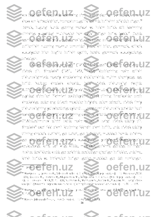 xos   belgilarni   ko‘rsatishda   kesimning   o‘rni     kuchli   ekanligini,   modallik,   zamon,
shaxs-son ko‘rsatkichlari, intonatsion tugallik kesimda bo‘lishini ta’kidlab o‘tgan. 63
Demak,   bugungi   kunda   gapning   markazi   va   hokim   bo‘lak   etib   kesimning
olinishiga   yuqoridagi   mulohazalar   ham   turtki   bo‘lgan   bo‘lsa   kerak. 64
  Gapda
eganing   qatnashuvi   yoki   qatnashmasligi,   kesimning   qo‘llanmasligi   yoki   takror
qo‘llanilishi   nutqning   mazmun   tomonidan   yo‘nalishi   bilan,   grammatik,   stilistik
xususiyatlar   bilan   bog‘liq   bo‘lishi   aytilib,   barcha   grammatik   xususiyatlariga
to‘xtalgan.
Xullas, “Sodda gap sintaksisi” (1948), “Sodda gap” (1955), “Hozirgi zamon
o‘zbek   tili.   Sintaksis”   (1961,   1967,   1987)   kitoblarining   nashr   etilishi
tilshunosligimizda   nazariy   sintaksisning   shakllanishida   muhim   ahamiyatga   ega
bo‘ldi.   Nafaqat   sintaksis   sohasida,   balki   o‘zbek   tilshunosligi   rivojida
A.G‘ulomovning   xizmatlari   beqiyoski,   N.Mahmudov,   A.Nurmonovlarning
quyidagi   e’tiroflari   fikrimizni   tasdiqlaydi:   “O‘zbek   tilining   fonetikasidan   tortib
sintaksisiga   qadar   eng   dolzarb   masalalar   bo‘yicha   qalam   tebratib,   o‘zbek   ilmiy
tilshunosligining yalovbardoriga aylandi. ...uning nomi tilshunoslik tarixidan haqli
ravishda   o‘zbek   ilmiy   tilshunosligining   asoschisi   sifatida   o‘rin   oldi”. 65
  1966-yili
G‘.Abdurahmonov   tahriri   ostida   nashr   etilgan   “Hozirgi   o‘zbek   adabiy   tili.
Sintaksis”   asari   ikki   qismli   kitobning   ikkinchi   qismi   bo‘lib,   unda   o‘zbek   adabiy
tilining   sintaktik   qurilishi,   gap   turlari,   gap   bo‘laklari,   murakkab   hamda   qo‘shma
gap   sintaksisi,   ularning   grammatik   xususiyatlari     yoritilgan. 66
  Asarda   gaplar
strukturasiga   ko‘ra   uch   xilga   sodda,   murakkab,   qo‘shma   gaplarga   bo‘lingan.
Boshqa darsliklarda sodda gap tarkibida qaraladigan ajratilgan bo‘laklar, undalma,
kirish   bo‘lak   va   birikmalari   bo‘lgan   gaplar   murakkab   gap   deb   nomlangan.
63
  Шу асар.–Б.74.
64
 Ма ҳмудов Н., Нурмонов А., Собиров А ва бошқ. Она тили. (5-синф учун дарслик)  –   Т.: Маънавият, 2007.
–Б.3 9;   Қодиров М., Неъматов Ҳ., Абдураимова М., Сайфуллаева Р. Она тили. (8-синф учун дарслик)   – Т.:
Чўлпон номидаги НМИУ, 2014. –Б.57; Nurmonov A., Mahmudov N., Sobirov A., Yusupova Sh.   Hozirgi o‘zbek
adabiy tili. (Akademik litseylar va kasb-hunar kollejlarining 3-bosqich talabalari uchun darslik) – T.: 2011.–B.46.
65
  Маҳмудов Н., Нурмонов А. Ўзбек илмий тилшунослигининг ёрқин намояндаси  //  Ўзбек тили ва адабиёти.
2014.№1.–Б.53-63.
66
  Ҳозирги ўзбек адабий тили, II том.Синтаксис. – Т.: Фан,1966. – 504 б. 
36 