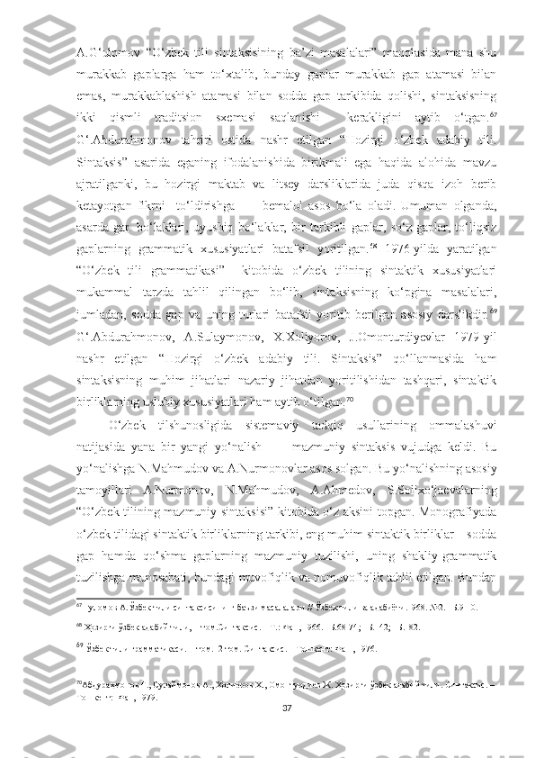 A.G‘ulomov   “O‘zbek   tili   sintaksisining   ba’zi   masalalari”   maqolasida   mana   shu
murakkab   gaplarga   ham   to‘xtalib,   bunday   gaplar   murakkab   gap   atamasi   bilan
emas,   murakkablashish   atamasi   bilan   sodda   gap   tarkibida   qolishi,   sintaksisning
ikki   qismli   traditsion   sxemasi   saqlanishi     kerakligini   aytib   o‘tgan. 67
G‘.Abdurahmonov   tahriri   ostida   nashr   etilgan   “Hozirgi   o‘zbek   adabiy   tili.
Sintaksis”   asarida   eganing   ifodalanishida   birikmali   ega   haqida   alohida   mavzu
ajratilganki,   bu   hozirgi   maktab   va   litsey   darsliklarida   juda   qisqa   izoh   berib
ketayotgan   fikrni     to‘ldirishga           bemalol   asos   bo‘la   oladi.   Umuman   olganda,
asarda   gap   bo‘laklari,   uyushiq   bo‘laklar,   bir   tarkibli   gaplar,   so‘z-gaplar,   to‘liqsiz
gaplarning   grammatik   xususiyatlari   batafsil   yoritilgan. 68
  1976-yilda   yaratilgan
“O‘zbek   tili   grammatikasi”     kitobida   o‘zbek   tilining   sintaktik   xususiyatlari
mukammal   tarzda   tahlil   qilingan   bo‘lib,   sintaksisning   ko‘pgina   masalalari,
jumladan,   sodda   gap   va   uning   turlari   batafsil   yoritib   berilgan   asosiy   darslikdir. 69
G‘.Abdurahmonov,   A.Sulaymonov,   X.Xoliyorov,   J.Omonturdiyevlar   1979-yil
nashr   etilgan   “Hozirgi   o‘zbek   adabiy   tili.   Sintaksis”   qo‘llanmasida   ham
sintaksisning   muhim   jihatlari   nazariy   jihatdan   yoritilishidan   tashqari,   sintaktik
birliklarning uslubiy xususiyatlari ham aytib o‘tilgan. 70
O‘zbek   tilshunosligida   sistemaviy   tadqiq   usullarining   ommalashuvi
natijasida   yana   bir   yangi   yo‘nalish     –     mazmuniy   sintaksis   vujudga   keldi.   Bu
yo‘nalishga N.Mahmudov va A.Nurmonovlar asos solgan.   Bu yo‘nalishning asosiy
tamoyillari   A.Nurmonov,   N.Mahmudov,   A.Ahmedov,   S.Solixo‘jaevalarning
“O‘zbek tilining mazmuniy sintaksisi” kitobida o‘z aksini topgan. Monografiyada
o‘zbek tilidagi sintaktik birliklarning tarkibi, eng muhim sintaktik birliklar – sodda
gap   hamda   qo‘shma   gaplarning   mazmuniy   tuzilishi,   uning   shakliy-grammatik
tuzilishga munosabati, bundagi muvofiqlik va nomuvofiqlik tahlil etilgan. Bundan
67
  Ғуломов А.Ўзбек тили синтаксисининг баъзи масалалари  //  Ўзбек тили ва адабиёти.1968. №2. –Б.9-10.
68
  Ҳозирги ўзбек адабий тили, II том.Синтаксис. – Т.: Фан, 1966. –Б.68-74 ; –Б.142; –Б.182.
69
  Ўзбек тили грамматикаси .  II том.   2-том. Синтаксис. – Тошкент: Фан , 1976. 
70
Абдураҳмонов Ғ., Сулаймонов А., Холиёров Х., Омонтурдиев Ж. Ҳозирги ўзбек адабий тили. Синтаксис. –
Тошкент:    Фан, 1979.
37 