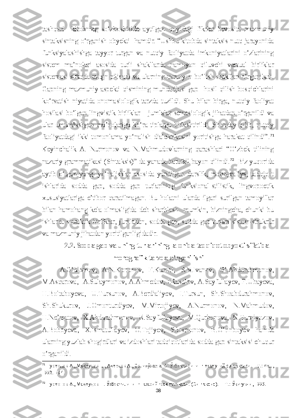 tashqari     kitobning   so‘zboshisida   aytilgan   quyidagi   fikrlar   bevosita   mazmuniy
sintaksisning o‘rganish obyekti   hamdir. “Ushbu kitobda sintaksis nutq jarayonida
funksiyalashishga   tayyor   turgan   va   nutqiy   faoliyatda   imkoniyatlarini   o‘zlarining
sistem   ma’nolari   asosida   turli   shakllarda   namoyon   qiluvchi   vertual   birliklar
sistemasi sifatida talqin qilinadi va ularning namoyon bo‘lish shakllari o‘rganiladi.
Gapning   mazmuniy   aspekti   qismining   mundarijasi   gap     hosil   qilish   bosqichlarini
ko‘rsatish   niyatida   onomasiologik   tarzda   tuzildi.   Shu   bilan   birga,   nutqiy   faoliyat
hosilasi  bo‘lgan lingvistik birliklar – jumlalar semasiologik jihatdan o‘rganildi va
ular   umumlashgan   ma’nolariga   ko‘ra   tiplarga   birlashtirildi.   Shunday   qilib,   nutqiy
faoliyatdagi   ikki   tomonlama   yo‘nalish   dialektikasini   yoritishga   harakat   qilindi”. 71
Keyinchalik   A.   Nurmonov   va   N.Mahmudovlarning   qarashlari   “O‘zbek   tilining
nazariy grammatikasi (Sintaksis)” da yanada batafsil bayon qilindi. 72
  Biz yuqorida
aytib   o‘tgan   yangi   yo‘nalishlar   asosida   yaratilgan   darslik,   monografiya,   tadqiqot
ishlarida   sodda   gap,   sodda   gap   turlarining   funksional-stilistik,   lingvopoetik
xususiyatlariga   e’tibor   qaratilmagan.   Bu   holatni   ularda   ilgari   surilgan   tamoyillar
bilan   hamohang   kela   olmasligida   deb   sharhlash     mumkin,   bizningcha,   chunki   bu
ishlarda sintaktik birliklar, jumladan, sodda gap, sodda gap turlari sistem-strukrur
va mazmuniy jihatdan yoritilganligidadir.
2.2.  Sodda gap va uning turlarining  alohida tadqiqot obyekti sifatida
monografik tarzda o‘rganilishi
A.G‘ulomov,   A.N.Kononov,   F.Kamol,   S.N.Ivanov,   G‘.Abdurahmonov,
M.Asqarova,   A.Sulaymonov, A.Ahmedov, I.Rasulov, A.Sayfulla y ev, F.Uba y eva,
H.Boltabo y eva,   U.Tursunov,   A.Berdiali y ev,   I.Tursun,   S h .S h oabdurahmonov,
S h .S h ukurov,   J.Omonturdi y ev,   M.Mirtoji y ev,   A.Nurmonov,   N.Mahmudov,
H.Ne’matov,   X.Abdurahmonov,   R.Sayfulla y eva,   M.Qurbonova,   N.Turniyozov,
A.Bobo y eva,   X.Ismatulla y ev,   O.Toji y ev,   S.Usmonov,   B.O‘rinbo y ev   hamda
ularning yuzlab shogirdlari va izdoshlari tadqiqotlarida sodda gap sintaksisi chuqur
o‘rganildi. 
71
 Нурмонов А., Маҳмудов Н., Аҳмедов А., Солихўжаева С. Ўзбек тилининг мазмуний синтаксиси. – Т.: Фан,
1992. –Б 4. 
72
 Нурмонов А., Маҳмудов Н. Ўзбек тилининг назарий грамматикаси.   (Синтаксис).  – Т.: Ўқитувчи, 1995.
38 