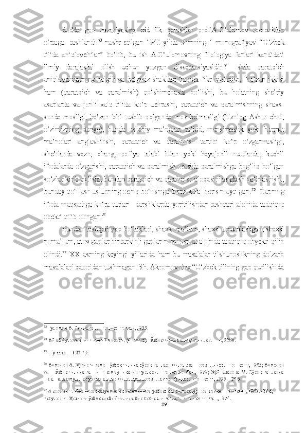 Sodda   gap   nazariyasiga   oid   ilk   qarashlar   prof.A.G‘ulomov   tomonidan
o‘rtaga     tashlandi. 73
  nashr   etilgan   1940-yilda   olimning   1-monografiyasi   “O‘zbek
tilida   aniqlovchilar”   bo‘lib,   bu   ish   A.G‘ulomovning   filologiya   fanlari   kandidati
ilmiy   darajasini   olish   uchun   yozgan   dissertatsiyasidir. 74
  Ishda   qaratqich
aniqlovchilarning  belgili  va  belgisiz  shakllari   haqida fikr  bildirilib,   ba’zan  ikkisi
ham   (qaratqich   va   qaralmish)   qo‘shimchasiz   bo‘lishi,   bu   holatning   she’riy
asarlarda   va   jonli   xalq   tilida   ko‘p   uchrashi,   qaratqich   va   qaralmishning   shaxs-
sonda   mosligi,   ba’zan   biri   tushib   qolganda   mos   kelmasligi   (bizning   Ashur   chol,
o‘zimizning   dunyo),   bunda   uslubiy   ma’nolar:   ta’kid,   mensimaslik   yoki   hurmat
ma’nolari   anglashilishi,   qaratqich   va   qaralmish   tartibi   ko‘p   o‘zgarmasligi,
she’rlarda   vazn,   ohang,   qofiya   talabi   bilan   yoki   hayajonli   nutqlarda,   kuchli
ifodalarda o‘zgarishi, qaratqich va qaralmish orasida  qaralmishga  bog‘liq bo‘lgan
so‘zlar kirib qolishi, bundan qaratqich va qaralmish aloqasini anglash og‘irlashishi,
bunday qo‘llash uslubning ochiq bo‘lishiga biroz xalal berishi aytilgan. 75
  Gapning
ifoda   maqsadiga   ko‘ra   turlari     darsliklarda   yoritilishdan   tashqari   alohida   tadqiqot
obekti qilib olingan. 76
Bundan tashqari gap bo‘laklari, shaxsi ma’lum, shaxsi umumlashgan, shaxsi
noma’lum, atov gaplar bir tarkibli gaplar nomi ostida alohida tadqiqot obyekti qilib
olindi. 77
  XX   asrning   keyingi   yillarida   ham   bu   masalalar   tilshunoslikning   dolzarb
masalalari qatoridan tushmagan. Sh. Akromovning “O‘zbek tilining gap qurilishida
73
 Ғуломов А. Содда гап. – Тошкент: Фан, 1955 .
74
 Айюб Ғуломовнинг илмий мероси. (4-китоб)  Ўзбек тилида аниқловчилар.  –  Т., 2008. 
75
  Шу асар. –Б.22-43.
76
  Аҳмедов А. Ҳозирги замон ўзбек тилида сўроқ гаплар: Филол.фан.номз. ...дисс. –Тошкент, 1965; Аҳмедов
А.       Ўзбек   тилида   гапнинг   коммуникатив   турлари.   –Тошкент:   Фан,   1979;   Ҳайназарова   М.  Сўроқ   гапларда
шакл ва мазмун номувофиқлиги: Филол.фан.номз. ...автореф.дисс. –Тошкент, 1999. –26 б. 
77
  Акромов Т. Именное сказуемое в современном узбекском литературном языке. –Тошкент, 1967. -27 б; 
Расулов И. Ҳозирги ўзбек адабий тилида бир составли гаплар. – Тошкент: Фан, 1974.
39 