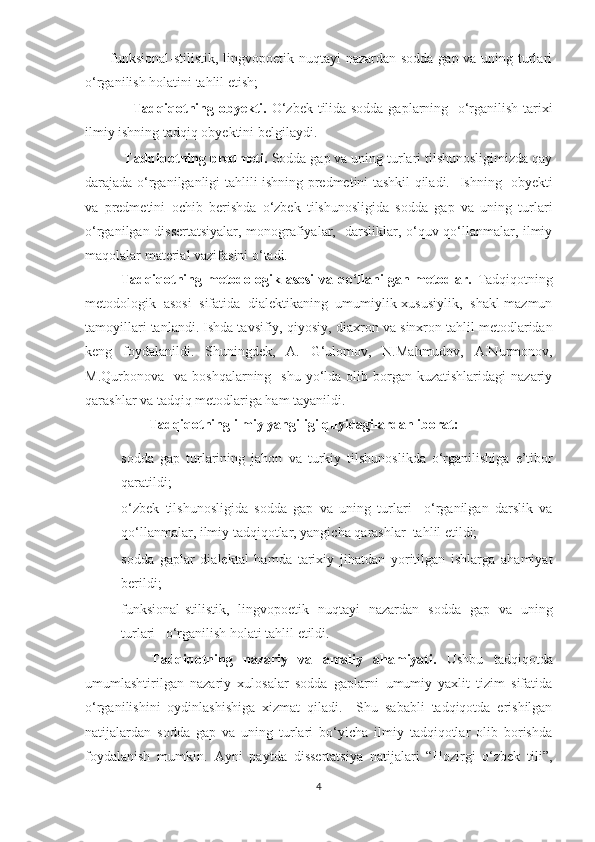 –funksional-stilistik, lingvopoetik nuqtayi nazardan sodda gap va uning turlari
o‘rganilish holatini tahlil etish;   
                   Tadqiqotning obyekti.   O‘zbek tilida sodda gaplarning   o‘rganilish tarixi
ilmiy  ishning tadqiq obyektini belgilaydi. 
  Tadqiqotning predmeti.  Sodda gap va uning turlari tilshunosligimizda qay
darajada o‘rganilganligi tahlili ishning predmetini tashkil qiladi.    Ishning   obyekti
va   predmetini   ochib   berishda   o‘ zbek   tilshunosligida   sodda   gap   va   uning   turlari
o‘rganilgan dissertatsiyalar, monografiyalar,   darsliklar, o‘quv qo‘llanmalar, ilmiy
maqolalar  material vazifasini o‘tadi.  
Tadqiqotning metodologik asosi  va qo‘llanilgan metodlar.   Tadqiqotning
metodologik   asosi   sifatida   dialektikaning   umumiylik-xususiylik,   shakl-mazmun
tamoyillari tanlandi. Ishda tavsifiy, qiyosiy,  diaxron va sinxron tahlil metodlaridan
keng   foydalanildi.   Shuningdek,   A.   G‘ulomov,   N.Mahmudov,   A.Nurmonov,
M.Qurbonova    va boshqalarning     shu  yo‘lda  olib borgan kuzatishlaridagi  nazariy
qarashlar va tadqiq metodlariga ham tayanildi. 
         Tadqiqotning ilmiy yangiligi quyidagilardan iborat: 
– sodda   gap   turlarining   jahon   va   turkiy   tilshunosli k da   o‘rganilishiga   e’tibor
qarati ldi;
– o‘zbek   tilshunosligida   sodda   gap   va   uning   turlari     o‘rganilgan   darslik   va
qo‘llanmalar, ilmiy tadqiqotlar, yangicha qarashlar  tahlil etildi; 
– sodda   gaplar   dialektal   hamda   tarixiy   jihatdan   yoritilgan   ishlarga   ahamiyat
berildi;
– funksional-stilistik,   lingvopoetik   nuqtayi   nazardan   sodda   gap   va   uning
turlari   o‘rganilish holati tahlil etildi.
      Tadqiqotning   nazar iy   va   amaliy   ahamiyati.   Ushbu   tadqiqotda
umumlashtirilgan   nazariy   xulosalar   sodda   gaplarni   umumiy   yaxlit   tizim   sifatida
o‘rganilishini   oydinlashishiga   xizmat   qiladi.     Shu   sababli   tadqiqotda   erishilgan
natijalardan   sodda   gap   va   uning   turlari   bo‘yicha   ilmiy   tadqiqotlar   olib   borishda
foydalanish   mumkin.   Ayni   paytda   dissertatsiya   natijalari   “Hozirgi   o‘zbek   tili”,
4 