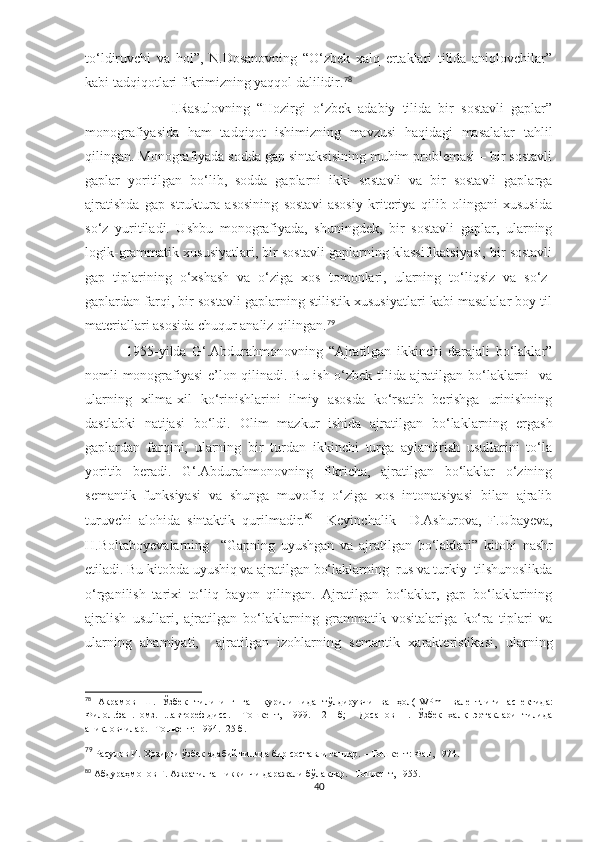 to‘ldiruvchi   va   hol”,   N.Dosanovning   “O‘zbek   xalq   ertaklari   tilida   aniqlovchilar”
kabi tadqiqotlari fikrimizning yaqqol dalilidir. 78
                        I.Rasulovning   “Hozirgi   o‘zbek   adabiy   tilida   bir   sostavli   gaplar”
monografiyasida   ham   tadqiqot   ishimizning   mavzusi   haqidagi   masalalar   tahlil
qilingan. Monografiyada sodda gap sintaksisining muhim problemasi – bir sostavli
gaplar   yoritilgan   bo‘lib,   sodda   gaplarni   ikki   sostavli   va   bir   sostavli   gaplarga
ajratishda   gap   struktura   asosining   sostavi   asosiy   kriteriya   qilib   olingani   xususida
so‘z   yuritiladi.   Ushbu   monografiyada,   shuningdek,   bir   sostavli   gaplar,   ularning
logik-grammatik xususiyatlari, bir sostavli gaplarning klassifikatsiyasi, bir sostavli
gap   tiplarining   o‘xshash   va   o‘ziga   xos   tomonlari,   ularning   to‘liqsiz   va   so‘z-
gaplardan farqi, bir sostavli gaplarning stilistik xususiyatlari kabi masalalar boy til
materiallari asosida chuqur analiz qilingan. 79
  1955-yilda   G‘.Abdurahmonovning   “Ajratilgan   ikkinchi   darajali   bo‘laklar”
nomli monografiyasi e’lon qilinаdi. Bu ish o‘zbek tilida ajratilgan bo‘laklarni   va
ularning   xilma-xil   ko‘rinishlarini   ilmiy   asosda   ko‘rsatib   berishga   urinishning
dastlabki   natijasi   bo‘ldi.   Olim   mazkur   ishida   ajratilgan   bo‘laklarning   ergash
gaplardan   farqini,   ularning   bir   turdan   ikkinchi   turga   aylantirish   usullarini   to‘la
yoritib   ber а di.   G‘.Abdurahmonovning   fikricha,   ajratilgan   bo‘laklar   o‘zining
semantik   funksiyasi   va   shunga   muvofiq   o‘ziga   xos   intonatsiyasi   bilan   ajralib
turuvchi   alohida   sintaktik   qurilmadir. 80
    Keyinchalik     D.Ashurova,   F.Uba y eva,
H.Boltabo y evalarning     “Gapning   uyushgan   va   ajratilgan   bo‘laklari”   kitobi   nashr
etiladi. Bu kitobda uyushiq va ajratilgan bo‘laklarning  rus va turkiy  tilshunoslikda
o‘rganilish   tarixi   to‘liq   bayon   qilingan.   Ajratilgan   bo‘laklar,   gap   bo‘laklarining
ajralish   usullari,   ajratilgan   bo‘laklarning   grammatik   vositalariga   ko‘ra   tiplari   va
ularning   ahamiyati,     ajratilgan   izohlarning   semantik   xarakteristikasi,   ularning
78
  Акрамов   Ш.   Ўзбек   тилининг   гап   қурилишида   тўлдирувчи   ва   ҳол( [ WPm ]   валентлиги   аспектида:
Филол.фан.номз.   ...автореф.дисс.   –Тошкент,   1999.   –21   б;     Досанов   Н.   Ўзбек   халқ   эртаклари   тилида
аниқловчилар. –Тошкент: 1994. -25 б. 
79
 Расулов И. Ҳозирги ўзбек адабий тилида бир составли гаплар. – Тошкент: Фан, 1974.
80
  Абдураҳмонов Ғ. Ажратилган иккинчи даражали бўлаклар. –Тошкент, 1955.
40 