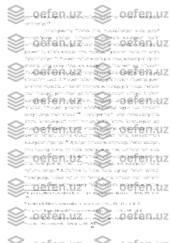 grammatik   xususiyatlari,   turlari,     ajratilgan   izohlarning   intonatsion   xususiyatlari
ochib berilgan. 81
 
    H.Boltaboyevaning   “O‘zbek   tilida   murakkablashgan   sodda   gaplar”
monografiyasida   ajratilgan   bo‘laklarning   grammatik   xususiyatlari   batafsil
izohlangan.   Kitobda   ajratilgan   bo‘laklar   muhim   stilistik   vosita   ekanligi   aytilib,
yozuvchi   bu   stilistik   vositadan   nima   maqsadda   foydalanishi   haqida   bir   qancha
fikrlar bildirilgan: “1.Yozuvchi ma’lum voqelik yoki obraz, xarakter yoki qiyofani
chizishda   uning   asosiy   o‘ziga   xos   xususiyatlarini   ifodalovchi   gap   bo‘laklarini
o‘quvchiga shu asosiy xususiyatlarni anglatish maqsadida ajratadi, ya’ni o‘ziga xos
so‘z tartibini tuzadi. 2. Yozuvchi ba’zan obrazni yoki hodisani o‘quvchiga yaxshi
tanishtirish maqsadida uni ikkinchi biror narsa va hodisaga yoki holatga o‘xshatish
orqali   ifodalaydi,   ya’ni   obrazli   gap   bo‘laklarini,   oborotlarni   qo‘llaydi.   3.Ta’sirni
kuchaytirish,   kuchli   emotsiya   yaratish,   ritordatsiya   uchun   ajratilgan   bo‘laklar
ishlatiladi.   4.Yozuvchi   yordamchi   so‘zlar   vositasidagi   tayyor   nutq   formalarini
asosiy   hukmga   tirkab   ishlatadi.” 82
  I.Toshaliyevning   “Hozirgi   o‘zbek   adabiy   tilida
kiritma   konstruksiyalar”   nomli   monografiyasida   kiritma   konstruksiyalar   gap
strukturasini   murakkablashtiruvchi   sintaktik   kategoriya   sifatida   nazariy   jihatdan
tasvirlab   berilgan,   ularning   struktur   jihatdan   turlari   hamda   leksik-grammatik
xususiyatlari o‘rganilgan. 83
  Ajratilgan bo‘laklar va kiritmalarga o‘xshab ketadigan,
biroq   butunlay   boshqa   bir   hodisa   parsellyativ   va   ilova   qurilmalar   ham   sodda
gaplarning bir ko‘rinishi bo‘lib, A.G‘afforovning nomzodlik dissertatsiyasi o‘zbek
tilida   parsellyativ   va   ilovali   qurilmalarning   o‘ziga   xos   xususiyatlari   haqida
ma’lumot   berilgan. 84
  A.G‘afforov   bu   hodisa   haqida   quyidagi   fikrlarni   keltiradi:
“Parsellyatsiya   hodisasi   ma’lum   bir   fikrning   alohida   bo‘laklar   orqali   berilishini
taqozo qilsa, ilovali  qurilmalar asosiy fikrga qo‘shimcha  tarzda yangi  xabar  ilova
81
  Ашурова Д., Убаева Ф., Болтабоева Ҳ.  Гапнинг уюшган ва ажратилган бўлаклари. Т.: ЎзФА, 1962. –Б.109-
178.
82
  Болтабоева Ҳ. Ўзбек тилида мураккаблашган содда гаплар. Т.: Фан, 1969. –Б.31 ; –Б.155-160.
83
  Тошалиев И. Ҳозирги ўзбек адабий тилида киритма конструкциялар.  –  Т.: Фан, 1976.  –  121   б.
84
  Ғаффоров   А.   Ҳозирги   ўзбек   тилида   парцеллятив   ва   иловали   қурилмаларнинг   синтактик   диревацияси:
Филол.фан.номз… дисс.автреф. – Самарқанд, 1997. –26 б.
41 