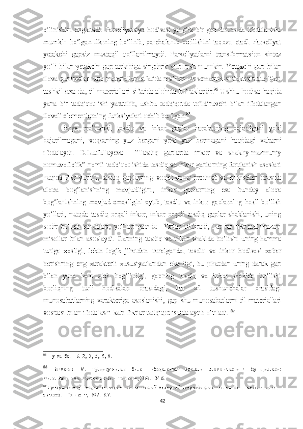 qilinishini  anglatadi.  Parsellyatsiya  hodisasi   yolg‘iz  bir   gap  doirasida  ifodalanishi
mumkin  bo‘lgan  fikrning  bo‘linib,  parchalanib   berilishini  taqozo   etadi.  Parsellyat
yetakchi   gapsiz   mustaqil   qo‘llanilmaydi.   Parsellyatlarni   transformatsion   sintez
yo‘li  bilan yetakchi  gap tarkibiga singdirib yuborish mumkin. Yetakchi  gap bilan
ilova qurilmalar nutq materiallari sifatida ma’lum bir semantik-sintaktik butunlikni
tashkil etsa-da, til materiallari sifatida alohida bo‘laklardir. 85
  Ushbu hodisa haqida
yana   bir   tadqiqot   ishi   yaratilib,   ushbu   tadqiqotda   to‘ldiruvchi   bilan   ifodalangan
ilovali elementlarning funksiyalari ochib berilgan. 86
Bizga   ma’lumki,   tasdiq   va   inkor   gaplar   harakatning   bajarilgani   yoki
bajarilmagani,   voqeaning   yuz   bergani   yoki   yuz   bermagani   haqidagi   xabarni
ifodalaydi.   D.Lutfullayeva     “Tasdiq   gaplarda   inkor   va   shakliy-mazmuniy
nomuvofiqlik” nomli tadqiqot ishida tasdiq va inkor gaplarning farqlanish asoslari
haqida   fikr   yuritib,   tasdiq   gaplarning   voqelikning   predmet   va   hodisalari   orasida
aloqa   bog‘lanishning   mavjudligini,   inkor   gaplarning   esa   bunday   aloqa
bog‘lanishning   mavjud   emasligini   aytib,   tasdiq   va   inkor   gaplarning   hosil   bo‘lish
yo‘llari,   nutqda   tasdiq   orqali   inkor,   inkor   orqali   tasdiq   gaplar   shaklanishi,   uning
sodir   bo‘lish   sabablari,   yo‘llari   haqida     fikrlar   bildiradi,   har   bir   fikr-mulohazani
misollar   bilan   asoslaydi.   Gapning   tasdiq   va   inkor   shaklda   bo‘lishi   uning   hamma
turiga   xosligi,   lekin   logik   jihatdan   qaralganda,   tasdiq   va   inkor   hodisasi   xabar
berishning   eng   xarakterli   xususiyatlaridan   ekanligi,   bu   jihatdan   uning   darak   gap
bilan   yana   ham   zich   bog‘liqligi,   gapning   tasdiq   va   inkor   shaklda   bo‘lishi
borliqning   turli   hodisalari   orasidagi,   har   xil   tushunchalar   orasidagi
munosabatlarning   xarakteriga   asoslanishi,   gap   shu   munosabatlarni   til   materiallari
vositasi bilan ifodalashi kabi fikrlar tadqiqot ishida aytib o‘tiladi.  87
   
85
  Шу манба. – Б.12,13,15,16,18.
86
  Бегматов   М.   Тўлдирувчилар   билан   ифодаланган   иловали   элементларнинг   функциялари:
Филол.фан.номз… дисс.автреф. – Тошкент, 1999. –24 б.
87
  Лутфуллаева Д.  Тасдиқ гапларда инкор ва шаклий-мазмуний номувофиқлик:  Ф илол. фан. номзоди...дисс. 
автореф. – Тошкент, 1997.–Б.7. 
42 