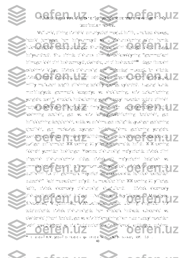 2.3.Sodda gap va uning turlariga  yangicha qarashlar aks etgan ilmiy
tadqiqotlar haqida.
Ma ’lumki, tilning o‘z ichki qonuniyatlari mavjud bo‘lib, u nafaqat shaxsga,
hattoki   jamiyatga   ham   bo‘ysunmaydi   va   u   tilshunoslarning   talqin   hamda
hukmlariga   ham   mutlaqo   befarqdir.   Shuningdek,   u   tilni   bilmagan   kishini     o‘ziga
bo‘ysundiradi.   Shu   o‘rinda   tilshunos   olim   A.Peshkovskiyning   “grammatikani
bilmagan kishi tilni boshqarmaydi, aksincha, uni til boshqaradi” 88
 - degan iborasini
eslashimiz   kifoya.   O‘zbek   tilshunosligi   tom   ma’nodagi   mustaqil   fan   sifatida
o‘zbek   tilining   o‘zbekona   tabiatini   ochiq-oydin   o‘rganib,   uni   milliy   g‘oya   va
milliy   mafkurani   targ‘ib   qilishning   tarkibiy   qismiga   aylantirdi.   Bugungi   kunda
morfologiyada   grammatik   kategoriya   va   shakllarning,   so‘z   turkumlarining
yangicha   tasnifi,   sintaktik   hodisalarning   yangi   nuqtayi   nazardan   tadqiq   qilinishi
natijasida   ta’limga   olib   kirilayotgan   ilmiy   yangiliklar   –   gapning   markazi   sifatida
kesimning   qaralishi,   gap   va   so‘z   kengaytiruvchilarining   farqlanishi,   gap
bo‘laklarining darajalanishi, sodda va qo‘shma gap oralig‘ida uyushgan gaplarning
ajratilishi,   gap   markaziga   tayangan   holda   qo‘shma   gaplarning   yangicha
tasniflanishi   kabilar   fikrimizning   dalilidir.   Rus   tili   darsliklari   namunasi   asosida
tuzilgan   qo‘llanmalar   XX   asrning   90-yillarigacha   amalda   bo‘ldi.   XIX   asrning
ikkinchi   yarmidan   boshlangan   Yevropa   tilshunosligi   me’yorlarida   o‘zbek   tilini
o‘rganish   tilshunoslarimiz   oldiga   o‘zbek   tili   me’yorlarini   belgilash   va
ommalashtirish,   “ona   tili   ta’lim   mazmunini   yangilash,   o‘zbek   tili   grammatik
qurilishini   rus   tili   grammatik   meyorlari   chizmasi   asosida   baholash   asoratidan
qutqarish”    kabi  maqsadlarni  qo‘ydi.   Bu  masalalar   bilan  XX  asrning  90-yillariga
kelib,   o‘zbek   sistemaviy   tilshunosligi   shug‘ullandi.     O‘zbek   sistemaviy
tilshunosligining   vakillari   bo‘lgan   H.Ne’matov,   R.Sayfullayeva,   B.Mengliyev,
S.Nazarova,   M.Qurbonova,   M.Abuzalovalar   hamda   ularning   shogirdlari   o‘z
tadqiqotlarida   o‘zbek   tilshunosligida   ham   sintaktik   hodisada   substansial   va
aksidensial jihatni farqladi,  gap va so‘z birikmasining lison-nutq nuqtayi nazaridan
izchil   tavsifini   berdi   va   o‘z   “tadqiqotlarida   so‘z   birikmasi,   sodda   gap,   qo‘shma
88
 Пешковский А.М. Русский  синтаксис в научном освещении. – М.: Учпедиздат,  1956. –  C .511. 
43 