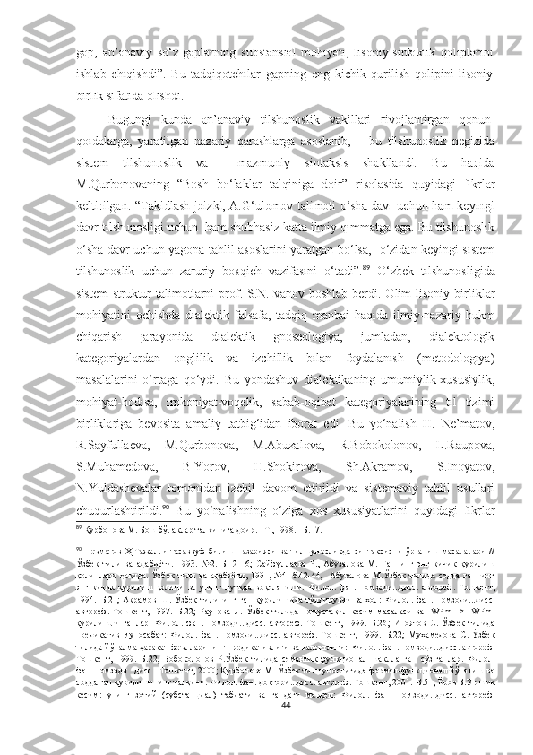 gap,   an’anaviy   so‘z-gaplarning   substansial   mohiyati,   lisoniy-sintaktik   qoliplarini
ishlab   chiqishdi”.   Bu   tadqiqotchilar   gapning   eng   kichik   qurilish   qolipini   lisoniy
birlik sifatida olishdi. 
Bugungi   kunda   an’anaviy   tilshunoslik   vakillari   rivojlantirgan   qonun-
qoidalarga,   yaratilgan   nazariy   qarashlarga   asoslanib,       bu   tilshunoslik   negizida
sistem   tilshunoslik   va     mazmuniy   sintaksis   shakllandi.   Bu   haqida
M.Qurbonovaning   “Bosh   bo‘laklar   talqiniga   doir”   risolasida   quyidagi   fikrlar
keltirilgan: “Takidlash joizki, A.G‘ulomov talimoti o‘sha davr uchun ham keyingi
davr tilshunosligi uchun  ham shubhasiz katta ilmiy qimmatga ega. Bu tilshunoslik
o‘sha davr uchun yagona tahlil asoslarini yaratgan bo‘lsa,   o‘zidan keyingi sistem
tilshunoslik   uchun   zaruriy   bosqich   vazifasini   o‘tadi”. 89
  O‘zbek   tilshunosligida
sistem-struktur   talimotlarni  prof.  S.N.Ivanov  boshlab   berdi.  Olim  lisoniy  birliklar
mohiyatini   ochishda   dialektik   falsafa,   tadqiq   manbai   haqida   ilmiy-nazariy   hukm
chiqarish   jarayonida   dialektik   gnoseologiya,   jumladan,   dialektologik
kategoriyalardan   onglilik   va   izchillik   bilan   foydalanish   (metodologiya)
masalalarini   o‘rtaga   qo‘ydi.   Bu   yondashuv   dialektikaning   umumiylik-xususiylik,
mohiyat-hodisa,   imkoniyat-voqelik,   sabab-oqibat   kategoriyalarining   til   tizimi
birliklariga   bevosita   amaliy   tatbig‘idan   iborat   edi.   Bu   yo‘nalish   H.   Ne’matov,
R.Sayfullaeva,   M.Qurbonova,   M.Abuzalova,   R.Bobokolonov,   L.Raupova,
S.Muhamedova,   B.Yorov,   H.Shokirova,   Sh.Akramov,   S.Inoyatov,
N.Yuldashevalar   tomonidan   izchil   davom   ettirildi   va   sistemaviy   tahlil   usullari
chuqurlashtirildi. 90
  Bu   yo‘nalishning   o‘ziga   xos   xususiyatlarini   quyidagi   fikrlar
89
 Қурбонова М. Бош бўлаклар талқинига доир.  – Т., 1998.  –Б. 17.
90
  Неъматов   Ҳ.Тажалли   тасаввуф   билиш   назарияси   ва   тилшуносликда   синтаксисни   ўрганиш   масалалари   //
Ўзбек   тили   ва   адабиёти.   1993.   №2.–Б.12-16;   Сайфуллаева   Р.,   Абузалова   М.   Гапнинг   энг   кичик   қурилиш
қолиплари   ҳақида.   Ўзбек   тили   ва   адабиёти,   1991,   №4.   б.42-44;     Абузалова   М.Ўзбек   тилида   содда   гапнинг
энг   кичик   қурилиш   қолипи   ва   унинг   нутқда   воқеланиши:   Ф илол.   фан.   номзоди...дисс.   автореф.   Тошкент,
1994.–Б.21 ;   Акрамов   Ш.   Ўзбек   тилининг   гап   қурилишида   тўлдирувчи   ва   ҳол:   Ф илол.   фан.   номзоди...дисс.
автореф.   Тошкент,   1997.–Б.22 ;   Раупова   Л.   Ўзбек   тилида   номустақил   кесим   масаласи   ва   [WPm   –>     WPm]
қурилишли   гаплар:   Ф илол.   фан.   номзоди...дисс.   автореф.   Тошкент,   1999.–Б.26 ;   Иноятов   С.   Ўзбек   тилида
предикатив   муносабат:   Ф илол.   фан.   номзоди...дисс.   автореф.   Тошкент,   1999.–Б.22 ;   Муҳамедова   С.   Ўзбек
тилида йўналма ҳаракат феълларининг предикативлиги ва валентлиги:  Ф илол. фан. номзоди...дисс. автореф.
Тошкент,   1999.–Б.22 ;   Бобоколонов   Р.Ўзбек   тилида   семантик-функционал   шаклланган   сўз-гаплар.   Ф илол.
фан. номзоди...дисс.  Тошкент, 2000 ; Қурбонова М. Ўзбек тилшунослигида формал-функционал йўналиш ва
содда гап қурилишининг талқини: Ф илол. фан. доктори...дисс. автореф. Тошкент, 2001.–Б.51 ; Ёров Б.Уюшиқ
кесим:   унинг   зотий   (субстанциал)   табиати   ва   гапдаги   мавқеи:   Ф илол.   фан.   номзоди...дисс.   автореф.
44 