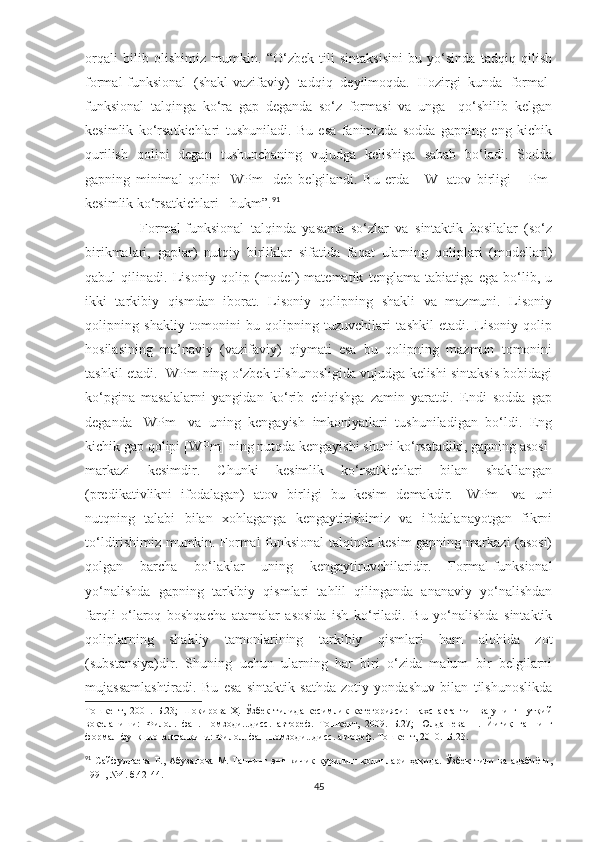 orqali   bilib   olishimiz   mumkin.   “O‘zbek   tili   sintaksisini   bu   yo‘sinda   tadqiq   qilish
formal-funksional   (shakl-vazifaviy)   tadqiq   deyilmoqda.   Hozirgi   kunda   formal-
funksional   talqinga   ko‘ra   gap   deganda   so‘z   formasi   va   unga     qo‘shilib   kelgan
kesimlik   ko‘rsatkichlari   tushuniladi.   Bu   esa   fanimizda   sodda   gapning   eng   kichik
qurilish   qolipi   degan   tushunchaning   vujudga   kelishiga   sabab   bo‘ladi.   Sodda
gapning   minimal   qolipi   [WPm]   deb   belgilandi.   Bu   erda     [W]-atov   birligi   +[Pm]
kesimlik ko‘rsatkichlari= hukm”. 91
                    Formal-funksional   talqinda   yasama   so‘zlar   va   sintaktik   hosilalar   (so‘z
birikmalari,   gaplar)   nutqiy   birliklar   sifatida   faqat   ularning   qoliplari   (modellari)
qabul   qilinadi.   Lisoniy   qolip   (model)   matematik   tenglama   tabiatiga   ega   bo‘lib,   u
ikki   tarkibiy   qismdan   iborat.   Lisoniy   qolipning   shakli   va   mazmuni.   Lisoniy
qolipning   shakliy   tomonini   bu   qolipning   tuzuvchilari   tashkil   etadi.   Lisoniy   qolip
hosilasining   ma’naviy   (vazifaviy)   qiymati   esa   bu   qolipning   mazmun   tomonini
tashkil etadi. [WPm]ning o‘zbek tilshunosligida vujudga kelishi sintaksis bobidagi
ko‘pgina   masalalarni   yangidan   ko‘rib   chiqishga   zamin   yaratdi.   Endi   sodda   gap
deganda   [WPm]   va   uning   kengayish   imkoniyatlari   tushuniladigan   bo‘ldi.   Eng
kichik gap qolipi [WPm] ning nutqda kengayishi shuni ko‘rsatadiki, gapning asosi-
markazi   kesimdir.   C h unki   kesimlik   ko‘rsatkichlari   bilan   shakllangan
(predikativlikni   ifodalagan)   atov   birligi   bu   kesim   demakdir.   [WPm]   va   uni
nutqning   talabi   bilan   xohlaganga   kengaytirishimiz   va   ifodalanayotgan   fikrni
to‘ldirishimiz mumkin. Formal-funksional talqinda kesim gapning markazi (asosi)
qolgan   barcha   bo‘laklar   uning   kengaytiruvchilaridir.   Formal-funksional
yo‘nalishda   gapning   tarkibiy   qismlari   tahlil   qilinganda   ananaviy   yo‘nalishdan
farqli   o‘laroq   boshqacha   atamalar   asosida   ish   ko‘riladi.   Bu   yo‘nalishda   sintaktik
qoliplarning   shakliy   tamonlarining   tarkibiy   qismlari   ham   alohida   zot
(substansiya)dir.   S h uning   uchun   ularning   har   biri   o‘zida   malum   bir   belgilarni
mujassamlashtiradi.   Bu   esa   sintaktik   sathda   zotiy   yondashuv   bilan   tilshunoslikda
Тошкент,   2001.–Б.23 ;   Шокирова   Ҳ.   Ўзбек   тилида   кесимлик   категорияси:   шахс   актанти     ва   унинг   нутқий
воқеланиши:   Ф илол.   фан.   номзоди...дисс.   автореф.   Тошкент,   2009.–Б.27 ;   Юлдашева   Н.   Йиғиқ   гапнинг
формал-функционал талқини: Ф илол. фан. номзоди...дисс. автореф. Тошкент, 2010.–Б.23 .
91
  Сайфуллаева   Р.,   Абузалова   М.   Гапнинг   энг   кичик   қурилиш   қолиплари   ҳақида.   Ўзбек   тили   ва   адабиёти,
1991, №4. б.42-44.
45 