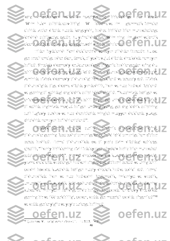 keng   ommalashgan   valentlik   nazariyasining   birlashishiga   olib   keladi.
[WPm=hukm] qolipida atov birligi – [W] – leksema va [Pm] – grammatik formalar
alohida   zotlar   sifatida   nutqda   kengayishi,   boshqa   birliklar   bilan   munosabatlarga
kirishish  qobiliyatiga egadir. Bu yo‘nalishda ega [WPm]ning [Pm]qismi  valentlik
aktanti deb qaraladi va gap kengaytiruvchi sifatida baholanadi.  
Tildan foydalanish fikrni shakllantirish va bayon qilishdan iboratdir. Bu esa
gap orqali amalga oshar ekan, demak, til yaxlit vujud sifatida sintaksisda namoyon
bo‘ladi.  Sintaksis sistemaviy-struktur asoslarda o‘rganila boshlangandan so‘ng shu
tahlil asosida turli nazariya vujudga keldi. Jahon tilshunosligidagi sistemaviy oqim
zaminida o‘zbek sistemaviy tilshunosligi ham shakllandi va taraqqiy etdi. O‘zbek
tilshunosligida  tilga sistema   sifatida  yondashilib,  lison  va  nutq hodisasi   farqlandi
va gapning til sathidagi eng kichik qolipi ishlab chiqildi. “Nutqimizda berilgan va
an’anaviy sintaksisimizda atroflicha tahlil etilgan gap uning shakl va vazifa turlari
til   sathida   ongimizda   mavjud   bo‘lgan   umumiylikning,   gap   eng   kichik   qolipining
turli   lug‘aviy   qurshov   va   nutq   sharoitlarida   minglab   muayyan   shakllarda   yuzaga
chiqishida namoyon bo‘lishi aniqlandi”.
O‘zbek   tilining   sintaktik   qurilishi   o‘rganila   boshlangandan   so‘ng,
tilshunoslar gapning faqat tashqi tomoniga emas, balki ichki tomoniga ham e’tibor
qarata   boshladi.   Formal   tilshunoslikda   esa   til   yopiq   tizim   sifatidagi   sathlarga
ajratilib, “lisoniy birliklarning o‘zi ifodalayotgan obyektiv borliq bilan munosabati
tadqiqotdan chetda qoldi”.  Formal sintaksis bevosita kuzatishda berilgan og‘zaki,
yozma shakllarda voqelangan hodisani o‘rganishga e’tiborni qaratdi va uning tahlil
asosini   bevosita   kuzatishda   berilgan   nutqiy   sintaktik   hodisa   tashkil   etdi.   Formal
tilshunoslikda   lison   va   nutq   hodisasini   farqlamaslik,   imkoniyat   va   voqelik,
umumiylik   va   xususiylik   kabi   tushunchani   chalkashtirish   sintaktik   hodisaning
substansial  mohiyatini ochishga to‘siq bo‘ladi. Shu asosda “an’anaviy sintaksisda
gapning bir va ikki tarkibliligi, asosan, sodda gap materiali asosida  o‘rganiladi” 92
va sodda gaplar yig‘iq va yoyiq turlarga  bo‘linadi.  
92
 Qurbonova M. Hozirgi zamon o‘zbek tili.  –T.: 2002. – B 53. 
46 