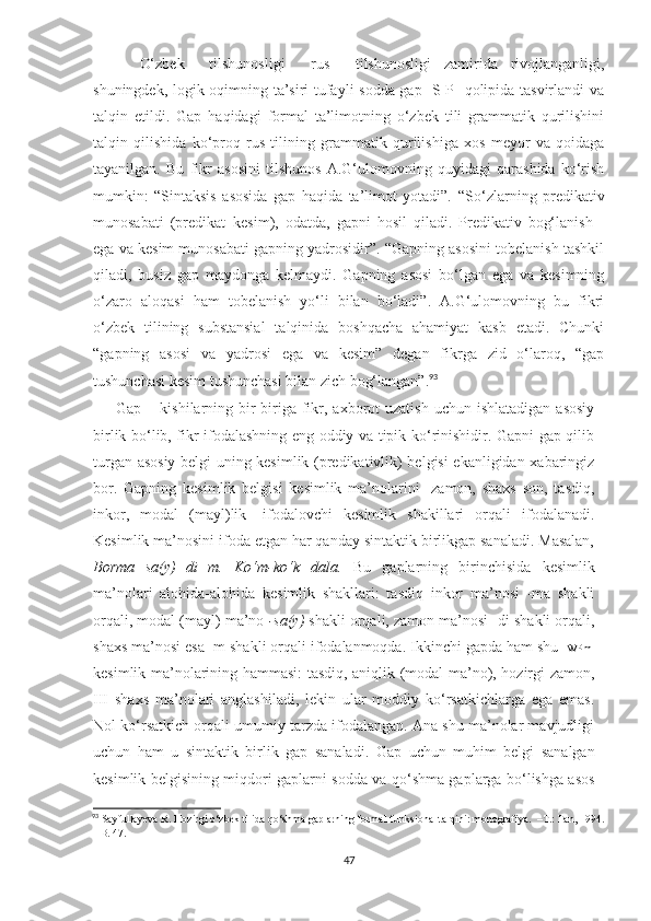 O‘zbek  tilshunosligi     rus     tilshunosligi   zamirida   rivojlanganligi,
shuningdek, logik oqimning ta’siri tufayli sodda gap [S-P] qolipida tasvirlandi va
talqin   etildi.   Gap   haqidagi   formal   ta’limotning   o‘zbek   tili   grammatik   qurilishini
talqin   qilishida   ko‘proq   rus   tilining   grammatik   qurilishiga   xos   meyor   va   qoidaga
tayanilgan.   Bu   fikr   asosini   tilshunos   A.G‘ulomovning   quyidagi   qarashida   ko‘rish
mumkin:   “Sintaksis   asosida   gap   haqida   ta’limot   yotadi”.   “So‘zlarning   predikativ
munosabati   (predikat–kesim),   odatda,   gapni   hosil   qiladi.   Predikativ   bog‘lanish   -
ega va kesim munosabati gapning yadrosidir”. “Gapning asosini tobelanish tashkil
qiladi,   busiz   gap   maydonga   kelmaydi.   Gapning   asosi   bo‘lgan   ega   va   kesimning
o‘zaro   aloqasi   ham   tobelanish   yo‘li   bilan   bo‘ladi”.   A.G‘ulomovning   bu   fikri
o‘zbek   tilining   substansial   talqinida   boshqacha   ahamiyat   kasb   etadi.   Chunki
“gapning   asosi   va   yadrosi   ega   va   kesim”   degan   fikrga   zid   o‘laroq,   “gap
tushunchasi kesim tushunchasi bilan zich bog‘langan”. 93
Gap  – kishilarning bir-biriga  fikr, axborot  uzatish   uchun ishlatadigan  asosiy
birlik bo‘lib, fikr ifodalashning eng oddiy va tipik ko‘rinishidir. Gapni gap qilib
turgan asosiy belgi uning kesimlik (predikativlik) belgisi ekanligidan xabaringiz
bor.   Gapning   kesimlik   belgisi   kesimlik   ma’nolarini   [zamon,   shaxs   son,   tasdiq,
inkor,   modal   (mayl)lik]   ifodalovchi   kesimlik   shakillari   orqali   ifodalanadi.
Kesimlik ma’nosini ifoda etgan har qanday sintaktik birlikgap sanaladi. Masalan,
Borma+sa(y)+di+m.   Ko‘m-ko‘k   dala.   Bu   gaplarning   birinchisida   kesimlik
ma’nolari   alohida-alohida   kesimlik   shakllari:   tasdiq   inkor   ma’nosi   -ma   shakli
orqali, modal (mayl) ma’no  -sa(y)  shakli orqali, zamon ma’nosi -di shakli orqali,
shaxs ma’nosi esa -m shakli orqali ifodalanmoqda. Ikkinchi gapda ham shu  [WPm]
kesimlik ma’nolarining hammasi: tasdiq, aniqlik (modal ma’no), hozirgi zamon,
III   shaxs   ma’nolari   anglashiladi,   lekin   ular   moddiy   ko‘rsatkichlarga   ega   emas.
Nol ko‘rsatkich orqali umumiy tarzda ifodalangan. Ana shu ma’nolar mavjudligi
uchun   ham   u   sintaktik   birlik   gap   sanaladi.   Gap   uchun   muhim   belgi   sanalgan
kesimlik belgisining miqdori gaplarni sodda va qo‘shma gaplarga bo‘lishga asos
93
  Sayfullayeva R. Hozirgi o‘zbek tilida qo‘shma gaplarning formal-funksional talqini: monografiya.  –T.: Fan, 1994.
– B. 47. 
47 