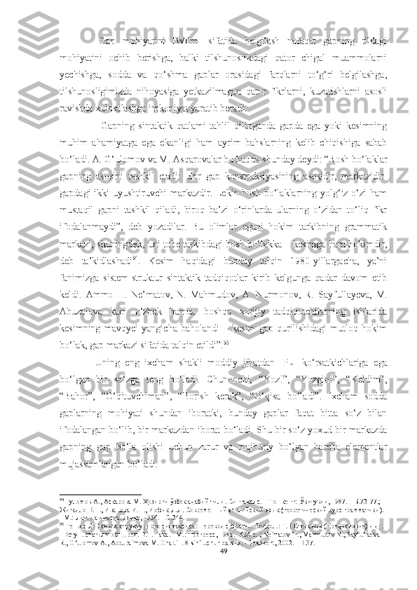     Gap   mohiyatini   [WPm]   sifatida   bеlgilash   nafaqat   gapning   tildagi
mohiyatini   ochib   bеrishga,   balki   tilshunoslikdagi   qator   chigal   muammolarni
yеchishga,   sodda   va   qo‘shma   gaplar   orasidagi   farqlarni   to‘g‘ri   bеlgilashga,
tilshunosligimizda   nihoyasiga   yеtkazilmagan   qator   fikrlarni,   kuzatishlarni   asosli
ravishda xulosalashga imkoniyat yaratib bеradi. 
                    Gapning   sintaktik   qatlami   tahlil   qilinganda   gapda   ega   yoki   kesimning
muhim   ahamiyatga   ega   ekanligi   ham   ayrim   bahslarning   kelib   chiqishiga   sabab
bo‘ladi. A. G‘ulomov va M. Asqarovalar bu haqda shunday deydi: “Bosh bo‘laklar
gapning   asosini   tashkil   etadi:   ular   gap   konstruksiyasining   asosidir,   markazidir-
gapdagi  ikki  uyushtiruvchi  markazdir. Lekin bosh bo‘laklarning yolg‘iz o‘zi  ham
mustaqil   gapni   tashkil   qiladi,   biroq   ba’zi   o‘rinlarda   ularning   o‘zidan   to‘liq   fikr
ifodalanmaydi”,   deb   yozadilar.   Bu   olimlar   egani   hokim   tarkibning   grammatik
markazi, shuningdek, uni tobe tarkibdagi bosh bo‘lakka – kesimga ham hokimdir,
deb   ta’kidlashadi 94
.   Kesim   haqidagi   bunday   talqin   1980-yillargacha,   ya’ni
fanimizga   sistem-struktur   sintaktik   tadqiqotlar   kirib   kelgunga   qadar   davom   etib
keldi.   Ammo   H.   Ne’matov,   N.   Mahmudov,   A.   Nurmonov,   R.   Sayfullayeva,   M.
Abuzalova   kabi   o‘zbek   hamda   boshqa   xorijiy   tadqiqotchilarning   ishlarida
kesimning   mavqyei   yangicha   baholandi   –   kesim   gap   qurilishidagi   mutloq   hokim
bo‘lak, gap markazi sifatida talqin etildi”. 95
    Uning   eng   ixcham   shakli   moddiy   jihatdan   [P
m ]   ko‘rsatkichlariga   ega
bo‘lgan   bir   so‘zga   tеng   bo‘ladi.   Chunonchi,   “Yoz!”,   “Yozgin!”,   “Kеldim”,
“Bahor”,   “O‘qituvchiman”,   “Borish   kеrak”,   “O‘qisa   bo‘ladi”.   Ixcham   sodda
gaplarning   mohiyati   shundan   iboratki,   bunday   gaplar   faqat   bitta   so‘z   bilan
ifodalangan bo‘lib, bir markazdan iborat bo‘ladi. Shu bir so‘z yoxud bir markazda
gapning   gap   bo‘la   olishi   uchun   zarur   va   majburiy   bo‘lgan   barcha   elеmеntlar
mujassamlangan bo‘ladi.
94
  Ғ уломов А., Ас қа рова М.  Ҳо зирги  ў збек адабий тили. Синтаксис. – Тошкент:  Ўқ итувчи, 1987. – Б. 72-77.; 
Жигадло В.Н., Иванова И.П., Иофик Л.Л. Современный английский язык (теоретический курс грамматики). 
- М.: Лит. на иностр. языке, 1956. -  С . 244.
95
 Теньер Л. Основа структурного синтаксиса: Перевод с франц. -Редкол.: Г.В.Степанов (Предисловие) и др. 
- Вступ. статья и общ. ред. В.Г. Гака. - М.: Прогресс, 198. - 656 с.  ;  Ne ' matov   H .,  Mahmudov   N .,  Sayfullaeva  
R .,  G ‘ ulomov   A .,  Abduraimova   M .  Ona   till . 8- sinf   uchun   darslik . -  Toshkent , 2002. -  B . 37.
49 