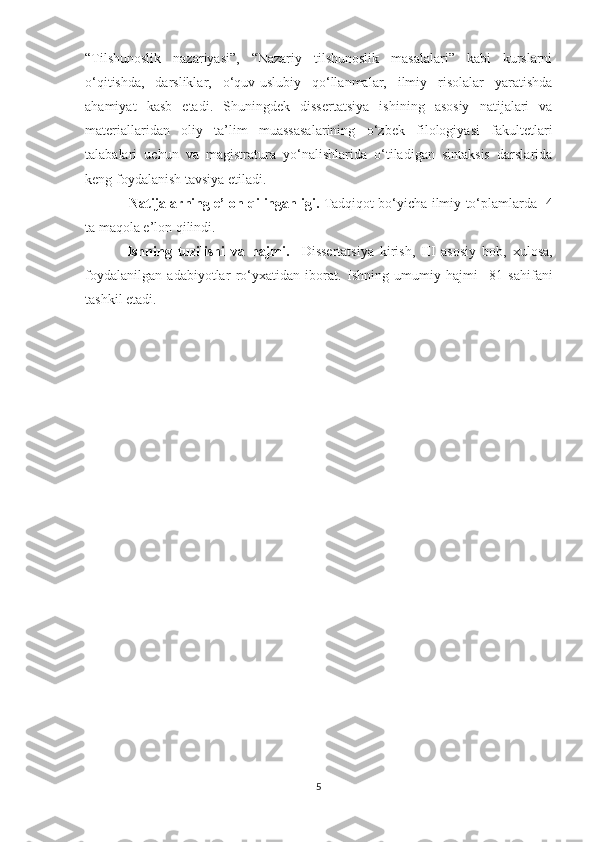 “Tilshunoslik   nazariyasi”,   “Nazariy   tilshunoslik   masalalari”   kabi   kurslarni
o‘qitishda,   darsliklar,   o‘quv-uslubiy   qo‘llanmalar,   ilmiy   risolalar   yaratishda
ahamiyat   kasb   etadi.   Shuningdek   dissertatsiya   ishining   asosiy   natijalari   va
materiallaridan   oliy   ta’lim   muassasalarining   o‘zbek   filologiyasi   fakultetlari
talabalari   uchun   va   magistratura   yo‘nalishlarida   o‘tiladigan   sintaksis   darslarida
keng foydalanish tavsiya etiladi. 
    Natijalarning e’lon qilinganligi.   Tadqiqot bo‘yicha ilmiy to‘plamlarda   4
ta maqola e’lon qilindi.
       Ishning   tuzilishi   va   hajmi.     Dissertatsiya   kirish,   III   asosiy   bob,   xulosa,
foydalanilgan   adabiyotlar   ro‘yxatidan   iborat.   Ishning   umumiy   hajmi     81   sahifani
tashkil etadi.  
       
5 