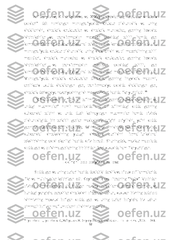           N.Turniyozov,   K.Turniyozova   va   X.Xayrullayevlarning   “Struktur   sintaksis
asoslari”   deb   nomlangan   monografiyasida   struktur   tilshunoslik   va   uning
shakllanishi,   sintaktik   strukturalar   va   sintaktik   munosabat,   gapning   bevosita
ishtirokchilar   va   transformatsion   metodlar   asosidagi   tahlili   hamda   gap
komponentlarining   struktur-funksional   tahlili   haqida   keng   ma’lumot   beriladi.   Bu
monografiyada   struktur   tilshunoslik:   uning   shakllanishi   va   til   materialining   tahlil
metodlari,   sintaktik   munosabat   va   sintaktik   strukturalar,   gapning   bevosita
ishtirokchilari   va   transformatsion   metodlar   asosidagi   tahlili,   gap
komponentlarining   struktur-funksional   tahlili   haqidagi   masalalar   ko‘rib   chiqiladi.
Monografiyada   sintaktik   strukturalar   doirasida   gapning   lingvistik   maqomi,
applikativ   usulda   shakllangan   gap,   tranformatsiya   asosida   shakllangan   gap,
sintaktik derivatsiya nazariyasining ish mexanizmlari haqida fikr yuritiladi.  96
                 N.Yuldashevaning “Ona tili ta’limida sodda gapning substansial  talqini va
undagi   muammolar”   nomli   maqolasida   ona   tili   ta’limidagi   sodda   gapning
substansial   talqini   va   unda   duch   kelinayotgan   muammolar   hamda   o‘zbek
tilshunosligida   bir   tarkibli   gaplar   maslasining   to‘g‘ri   qo‘yilishi,   ya’ni   sodda
gapning   eng   kichik   qurilish   asosiga   [WPm]   ning   olinishi   va   hal   qilinishi   o‘zbek
substansial   sintaksisining   yutug‘i   sintaktik   qurilishni   formal-funksional
tekshirishning   asosi   ekanligi   haqida   so‘z   boradi.   Shuningdek,   mazkur   maqolada
sodda gap va qo‘shma gaplarning bir-biridan farqi xususida ham fikr yuritilgan.
Ikkinchi bob bo‘yicha xulosa
           Sodda gap va uning turlari haqida dastlabki darslik va o‘quv qo‘llanmalarida
fikr   va   mulohazalar   keltirilgan   edi.   Keyinchalik   esa   Fitratning   “Nahv”   kitobidan
o‘zbek   tili   sintaksisiga   oid   bo‘lgan   nazariy   qarashlarni   uchratish   mumkin   va
bundagi yangicha qarashlar sintaksisni  o‘rganish uchun, xususan bizning tadqiqot
ishimizning   mavzusi   bo‘lgan   sodda   gap   va   uning   turlari   bo‘yicha   biz   uchun
qimmatli bo‘lgan ma’lumotlarni olishimiz mumkin. 
96
  Турниёзов Н., Турниёзова К., Хайруллаев Х. Структур синтаксис асослари. – Тошкент: Фан, 2009. – 138 б.
52 