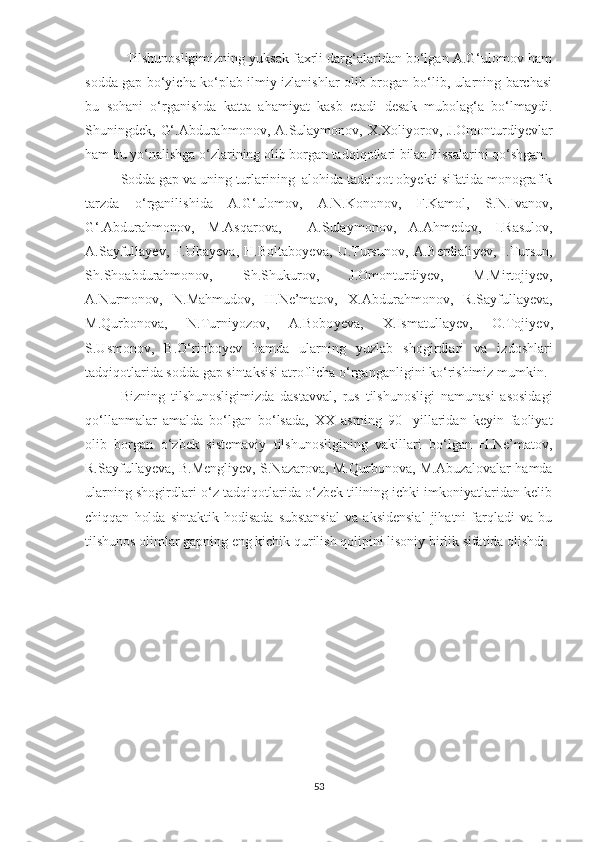            Tilshunosligimizning yuksak faxrli darg‘alaridan bo‘lgan A.G‘ulomov ham
sodda gap bo‘yicha ko‘plab ilmiy izlanishlar olib brogan bo‘lib, ularning barchasi
bu   sohani   o‘rganishda   katta   ahamiyat   kasb   etadi   desak   mubolag‘a   bo‘lmaydi.
Shuningdek,   G‘.Abdurahmonov,  A.Sulaymonov, X.Xoliyorov, J.Omonturdiyevlar
ham bu yo‘nalishga o‘zlarining olib borgan tadqiqotlari bilan hissalarini qo‘shgan.
Sodda gap va uning turlarining  alohida tadqiqot obyekti sifatida monografik
tarzda   o‘rganilishi da   A.G‘ulomov,   A.N.Kononov,   F.Kamol,   S.N.Ivanov,
G‘.Abdurahmonov,   M.Asqarova,     A.Sulaymonov,   A.Ahmedov,   I.Rasulov,
A.Sayfulla y ev,   F.Uba y eva,   H.Boltabo y eva,   U.Tursunov,   A.Berdiali y ev,   I.Tursun,
S h .S h oabdurahmonov,   S h .S h ukurov,   J.Omonturdi y ev,   M.Mirtoji y ev,
A.Nurmonov,   N.Mahmudov,   H.Ne’matov,   X.Abdurahmonov,   R.Sayfulla y eva,
M.Qurbonova,   N.Turniyozov,   A.Bobo y eva,   X.Ismatulla y ev,   O.Toji y ev,
S.Usmonov,   B.O‘rinbo y ev   hamda   ularning   yuzlab   shogirdlari   va   izdoshlari
tadqiqotlarida sodda gap sintaksisi  atroflicha  o‘rgan ganligini ko‘rishimiz mumkin.
Bizning   tilshunosligimizda   dastavval,   rus   tilshunosligi   namunasi   asosidagi
qo‘llanmalar   amalda   bo‘lgan   bo‘lsada,   XX   asrning   90-   yillaridan   keyin   faoliyat
olib   borgan   o‘zbek   sistemaviy   tilshunosligining   vakillari   bo‘lgan   H.Ne’matov,
R.Sayfullayeva, B.Mengliyev, S.Nazarova, M.Qurbonova, M.Abuzalovalar hamda
ularning shogirdlari o‘z tadqiqotlarida o‘zbek tilining ichki imkoniyatlaridan kelib
chiqqan   holda   sintaktik   hodisada   substansial   va   aksidensial   jihatni   farqladi   va   bu
tilshunos olimlar gapning eng kichik qurilish qolipini lisoniy birlik sifatida olishdi.
53 